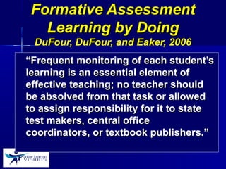 Formative AssessmentFormative Assessment
Learning by DoingLearning by Doing
DuFour, DuFour, and Eaker, 2006DuFour, DuFour, and Eaker, 2006
““Frequent monitoring of each student’sFrequent monitoring of each student’s
learning is an essential element oflearning is an essential element of
effective teaching; no teacher shouldeffective teaching; no teacher should
be absolved from that task or allowedbe absolved from that task or allowed
to assign responsibility for it to stateto assign responsibility for it to state
test makers, central officetest makers, central office
coordinators, or textbook publishers.”coordinators, or textbook publishers.”
 