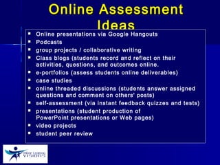 Online AssessmentOnline Assessment
IdeasIdeas Online presentations via Google Hangouts
 Podcasts
 group projects / collaborative writing
 Class blogs (students record and reflect on their
activities, questions, and outcomes online.
 e-portfolios (assess students online deliverables)
 case studies
 online threaded discussions (students answer assigned
questions and comment on others' posts)
 self-assessment (via instant feedback quizzes and tests)
 presentations (student production of
PowerPoint presentations or Web pages)
 video projects
 student peer review 
 