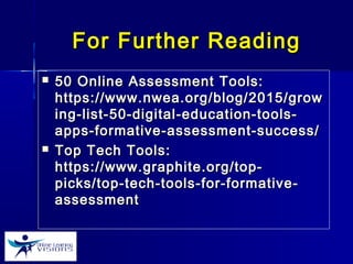 For Further ReadingFor Further Reading
 50 Online Assessment Tools:50 Online Assessment Tools:
https://www.nwea.org/blog/2015/growhttps://www.nwea.org/blog/2015/grow
ing-list-50-digital-education-tools-ing-list-50-digital-education-tools-
apps-formative-assessment-success/apps-formative-assessment-success/
 Top Tech Tools:Top Tech Tools:
https://www.graphite.org/top-https://www.graphite.org/top-
picks/top-tech-tools-for-formative-picks/top-tech-tools-for-formative-
assessmentassessment
 