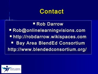 ContactContact
 Rob DarrowRob Darrow
 Rob@onlinelearningvisions.comRob@onlinelearningvisions.com
 http://robdarrow.wikispaces.comhttp://robdarrow.wikispaces.com
 Bay Area BlendEd ConsortiumBay Area BlendEd Consortium
http://www.blendedconsortium.org/http://www.blendedconsortium.org/
 