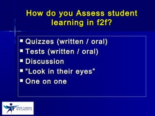 How do you Assess studentHow do you Assess student
learning in f2f?learning in f2f?
 Quizzes (written / oral)Quizzes (written / oral)
 Tests (written / oral)Tests (written / oral)
 DiscussionDiscussion
 ““Look in their eyes”Look in their eyes”
 One on oneOne on one
 