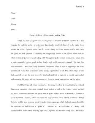 Surname 1
Name
Tutor
Course
Date
Darryl, the Event of Supermarket and the Police
Darryl, the event of supermarket and the police is about the event that occurred in a Los
Angeles that made the global news because Los Angeles was flooded as well as the media from
around the realm reported on the horrific events during the times, weeks, months and evens
the years that had followed. Considering the transparency as well as the explore of the systems
which were ill-prepared for events along with the negative police society associations, united into
a quite accurately leaving people in Los Angeles and world community stunned by what they
seen and heard. There were clearly numerous unexpected turns as well as happenings that were
experienced by the first respondent Darryl during supermarkets event. One of the major events
that occurred is when the army troop shot dead and murdered a motorist at outside supermarket
and ran away. The paper will seek to summarize the event on the supermarket and the police.
Chief Darryl had left police headquarters for around one hour in order to attend a political
fundraising occasion, after guest required about beating as well as the violence which had just
occurred. He had then informed his guests that his police officer would be impossible for them to
assist the victims. He says,” There are events that people will be forced without assistance”. Darryl
behavior and his slow response about the police to an emergency which had just occurred outside
the supermarkets had become a point of criticism as a repercussion of rioting and
demonstrations where more than fifty eight lives reported had lost their solely lives. The Police
 