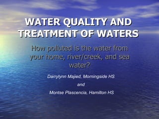 WATER QUALITY AND TREATMENT OF WATERS How polluted is the water from your home, river/creek, and sea water? Darrylynn Majied, Morningside HS  and  Montse Plascencia, Hamilton HS 
