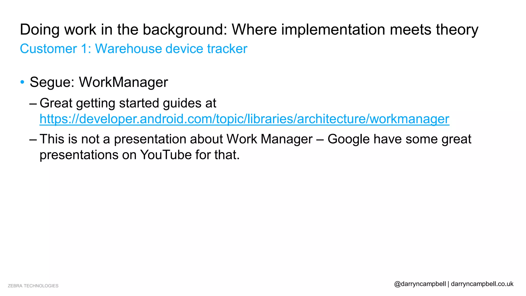 ZEBRA TECHNOLOGIES @darryncampbell | darryncampbell.co.uk
Doing work in the background: Where implementation meets theory
Customer 1: Warehouse device tracker
• Segue: WorkManager
– Great getting started guides at
https://developer.android.com/topic/libraries/architecture/workmanager
– This is not a presentation about Work Manager – Google have some great
presentations on YouTube for that.
 