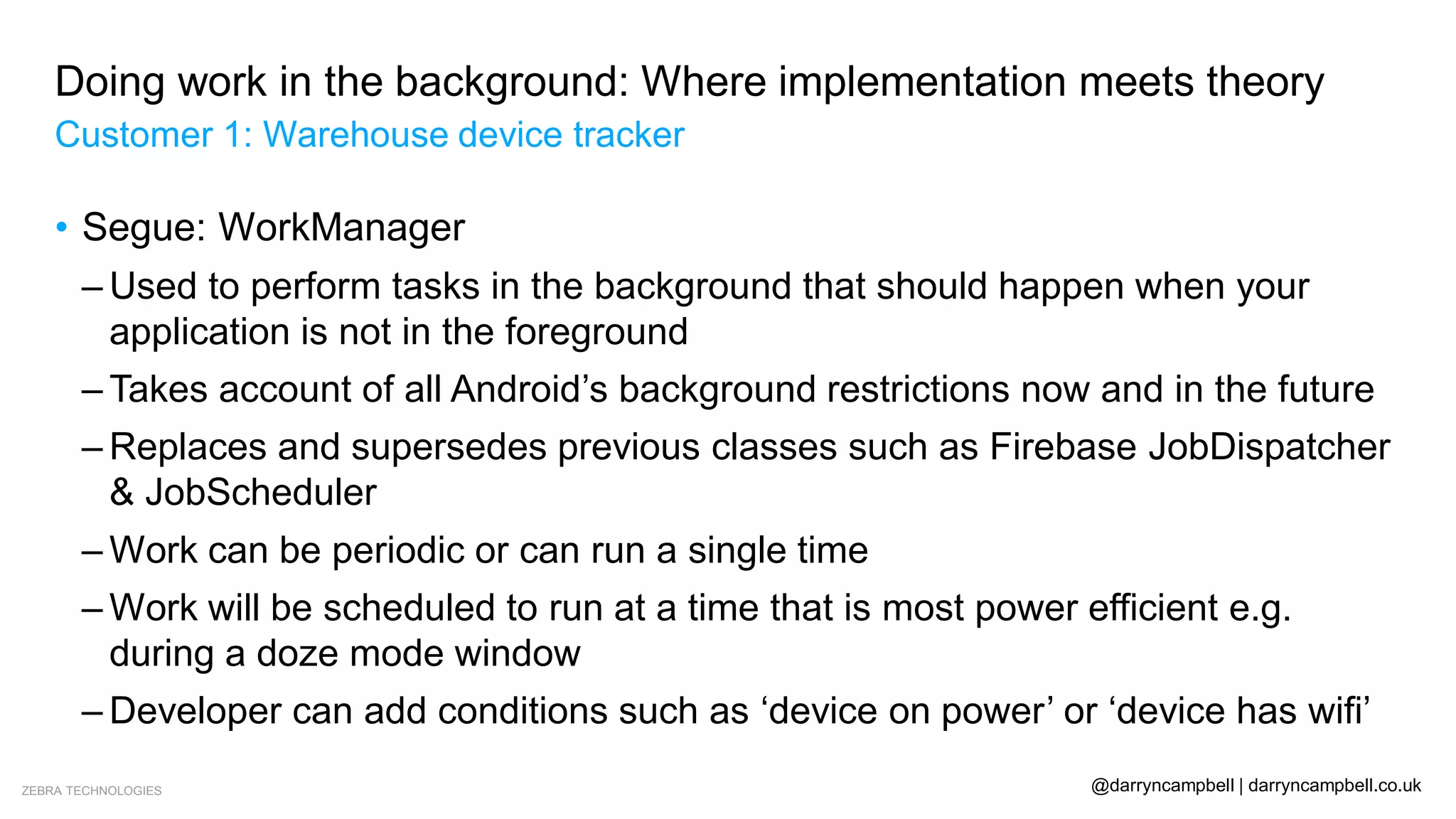 ZEBRA TECHNOLOGIES @darryncampbell | darryncampbell.co.uk
Doing work in the background: Where implementation meets theory
Customer 1: Warehouse device tracker
• Segue: WorkManager
– Used to perform tasks in the background that should happen when your
application is not in the foreground
– Takes account of all Android’s background restrictions now and in the future
– Replaces and supersedes previous classes such as Firebase JobDispatcher
& JobScheduler
– Work can be periodic or can run a single time
– Work will be scheduled to run at a time that is most power efficient e.g.
during a doze mode window
– Developer can add conditions such as ‘device on power’ or ‘device has wifi’
 