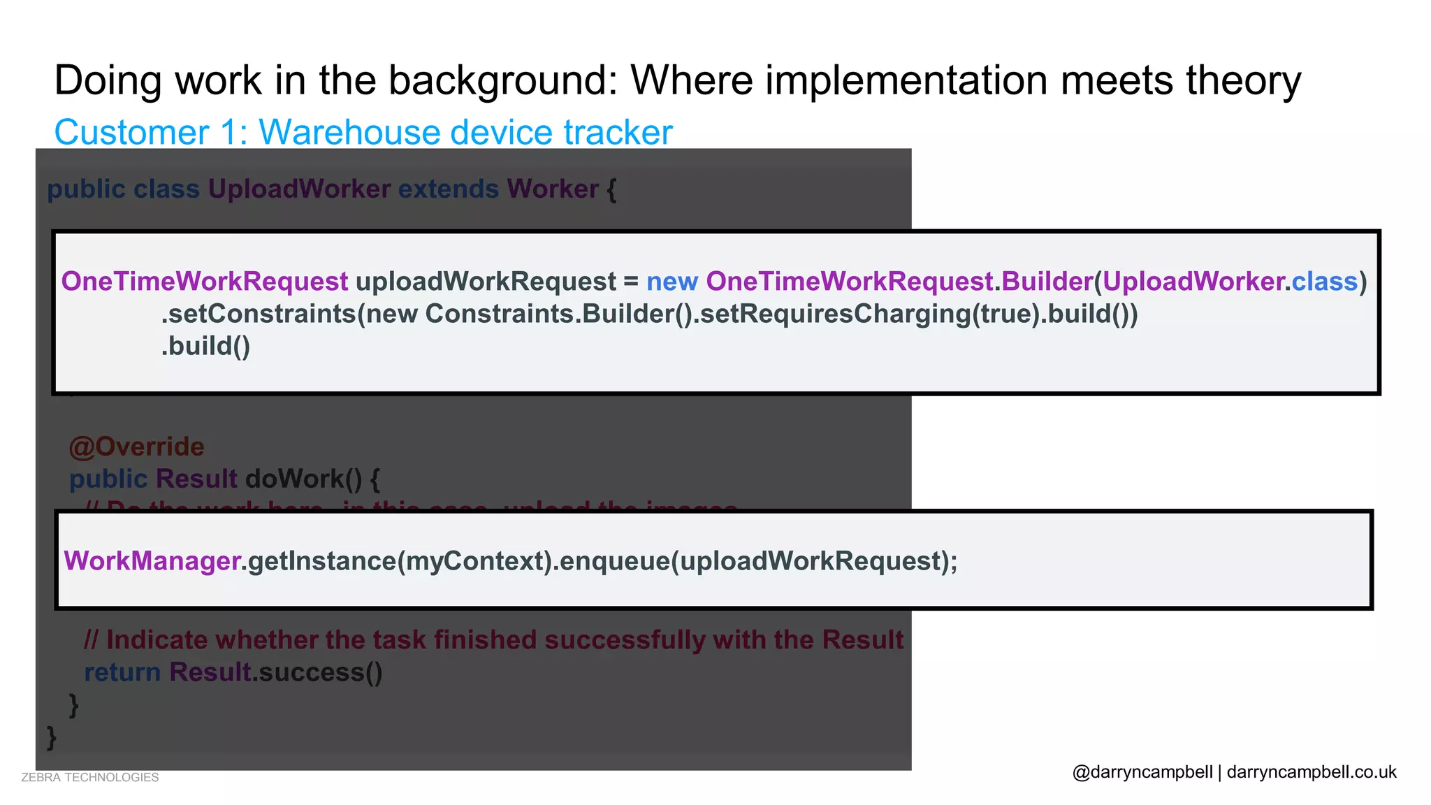ZEBRA TECHNOLOGIES @darryncampbell | darryncampbell.co.uk
Doing work in the background: Where implementation meets theory
Customer 1: Warehouse device tracker
• Segue: WorkManager
public class UploadWorker extends Worker {
public UploadWorker(
@NonNull Context context,
@NonNull WorkerParameters params) {
super(context, params);
}
@Override
public Result doWork() {
// Do the work here--in this case, upload the images.
uploadImages()
// Indicate whether the task finished successfully with the Result
return Result.success()
}
}
OneTimeWorkRequest uploadWorkRequest = new OneTimeWorkRequest.Builder(UploadWorker.class)
.setConstraints(new Constraints.Builder().setRequiresCharging(true).build())
.build()
WorkManager.getInstance(myContext).enqueue(uploadWorkRequest);
 