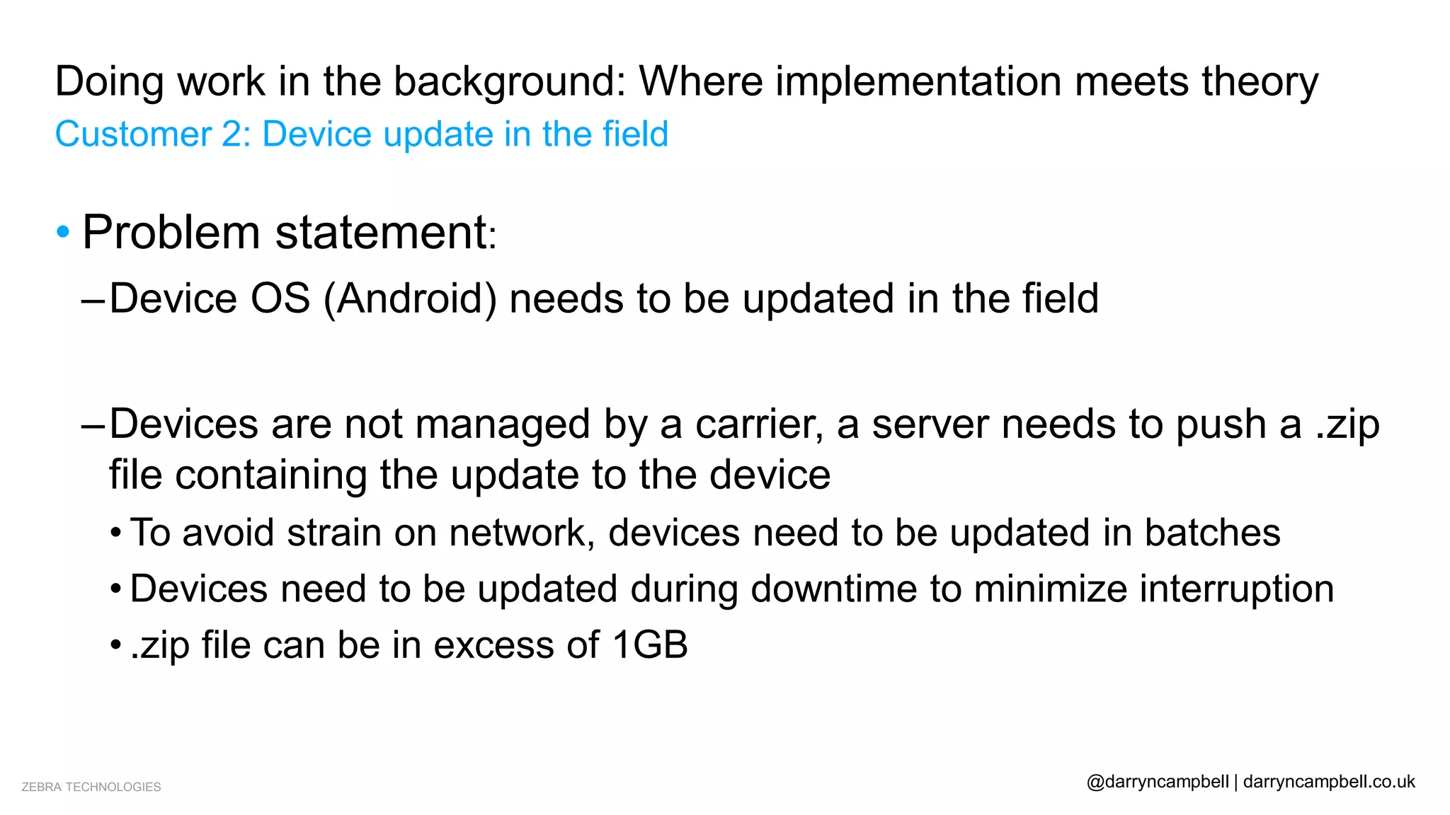 ZEBRA TECHNOLOGIES @darryncampbell | darryncampbell.co.uk
Doing work in the background: Where implementation meets theory
Customer 2: Device update in the field
• Problem statement:
–Device OS (Android) needs to be updated in the field
–Devices are not managed by a carrier, a server needs to push a .zip
file containing the update to the device
• To avoid strain on network, devices need to be updated in batches
• Devices need to be updated during downtime to minimize interruption
• .zip file can be in excess of 1GB
 