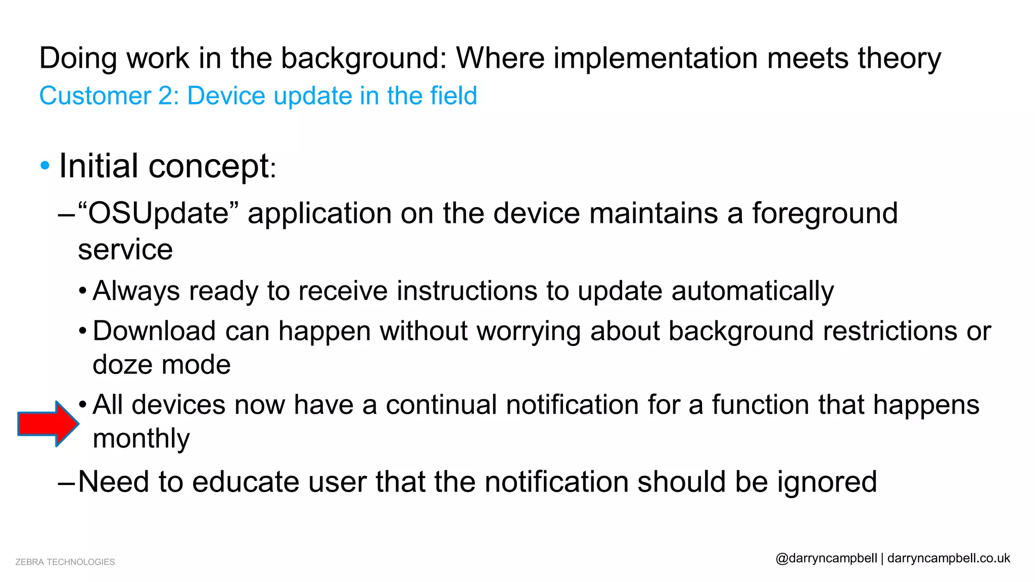 ZEBRA TECHNOLOGIES @darryncampbell | darryncampbell.co.uk
Doing work in the background: Where implementation meets theory
Customer 2: Device update in the field
• Initial concept:
–“OSUpdate” application on the device maintains a foreground
service
• Always ready to receive instructions to update automatically
• Download can happen without worrying about background restrictions or
doze mode
• All devices now have a continual notification for a function that happens
monthly
–Need to educate user that the notification should be ignored
 