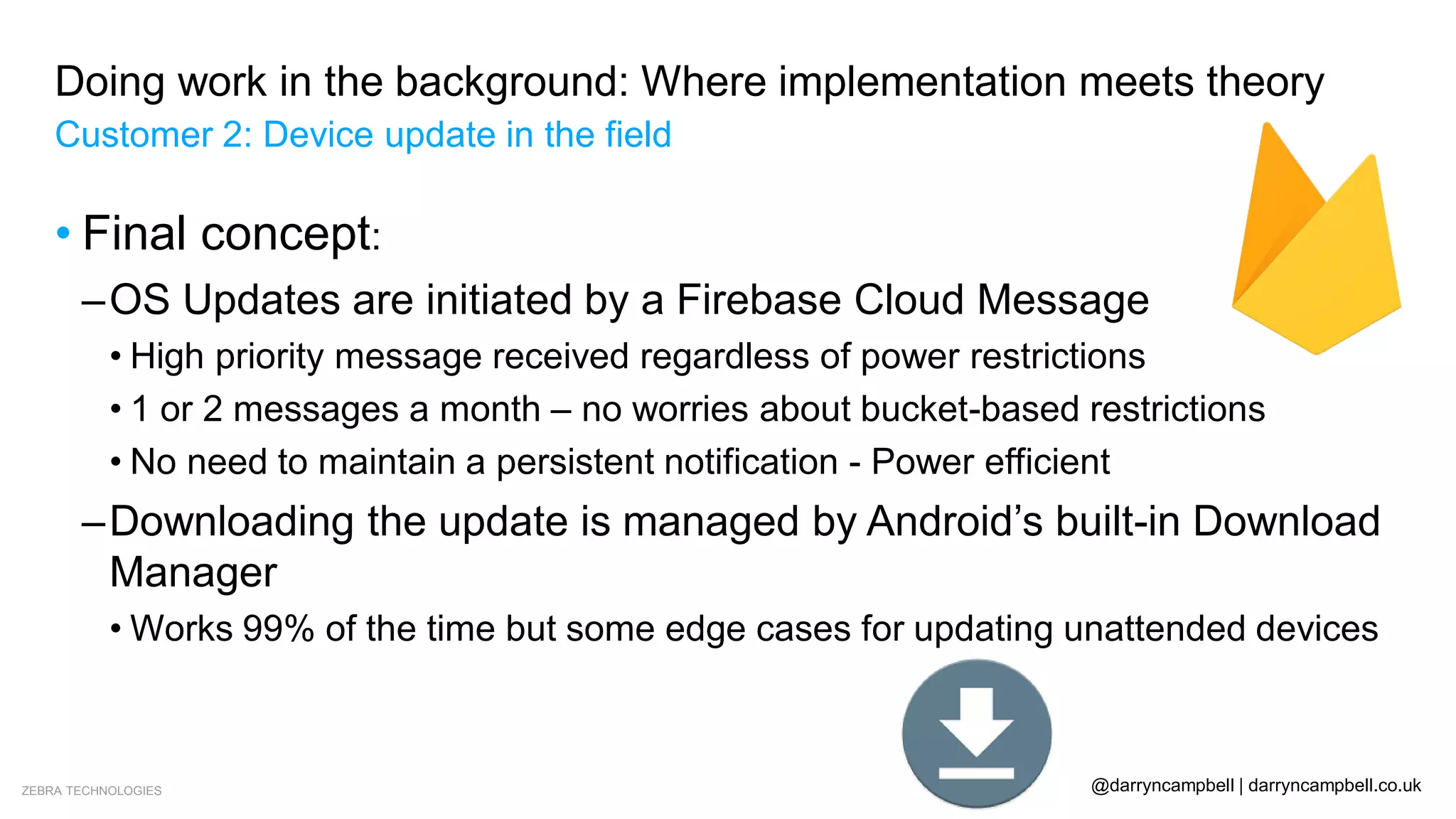 ZEBRA TECHNOLOGIES @darryncampbell | darryncampbell.co.uk
Doing work in the background: Where implementation meets theory
Customer 2: Device update in the field
• Final concept:
–OS Updates are initiated by a Firebase Cloud Message
• High priority message received regardless of power restrictions
• 1 or 2 messages a month – no worries about bucket-based restrictions
• No need to maintain a persistent notification - Power efficient
–Downloading the update is managed by Android’s built-in Download
Manager
• Works 99% of the time but some edge cases for updating unattended devices
 