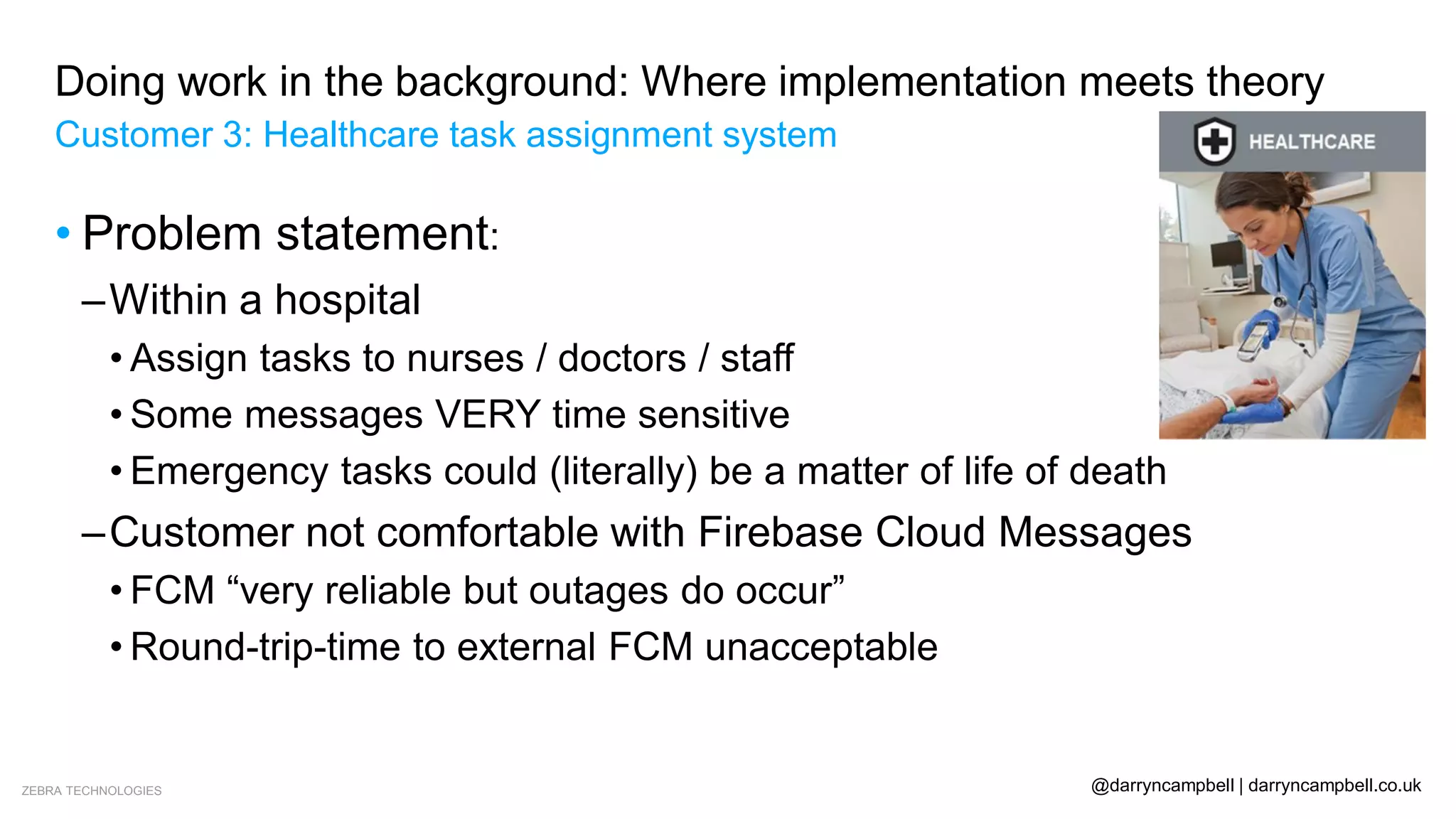 ZEBRA TECHNOLOGIES @darryncampbell | darryncampbell.co.uk
Doing work in the background: Where implementation meets theory
Customer 3: Healthcare task assignment system
• Problem statement:
–Within a hospital
• Assign tasks to nurses / doctors / staff
• Some messages VERY time sensitive
• Emergency tasks could (literally) be a matter of life of death
–Customer not comfortable with Firebase Cloud Messages
• FCM “very reliable but outages do occur”
• Round-trip-time to external FCM unacceptable
 