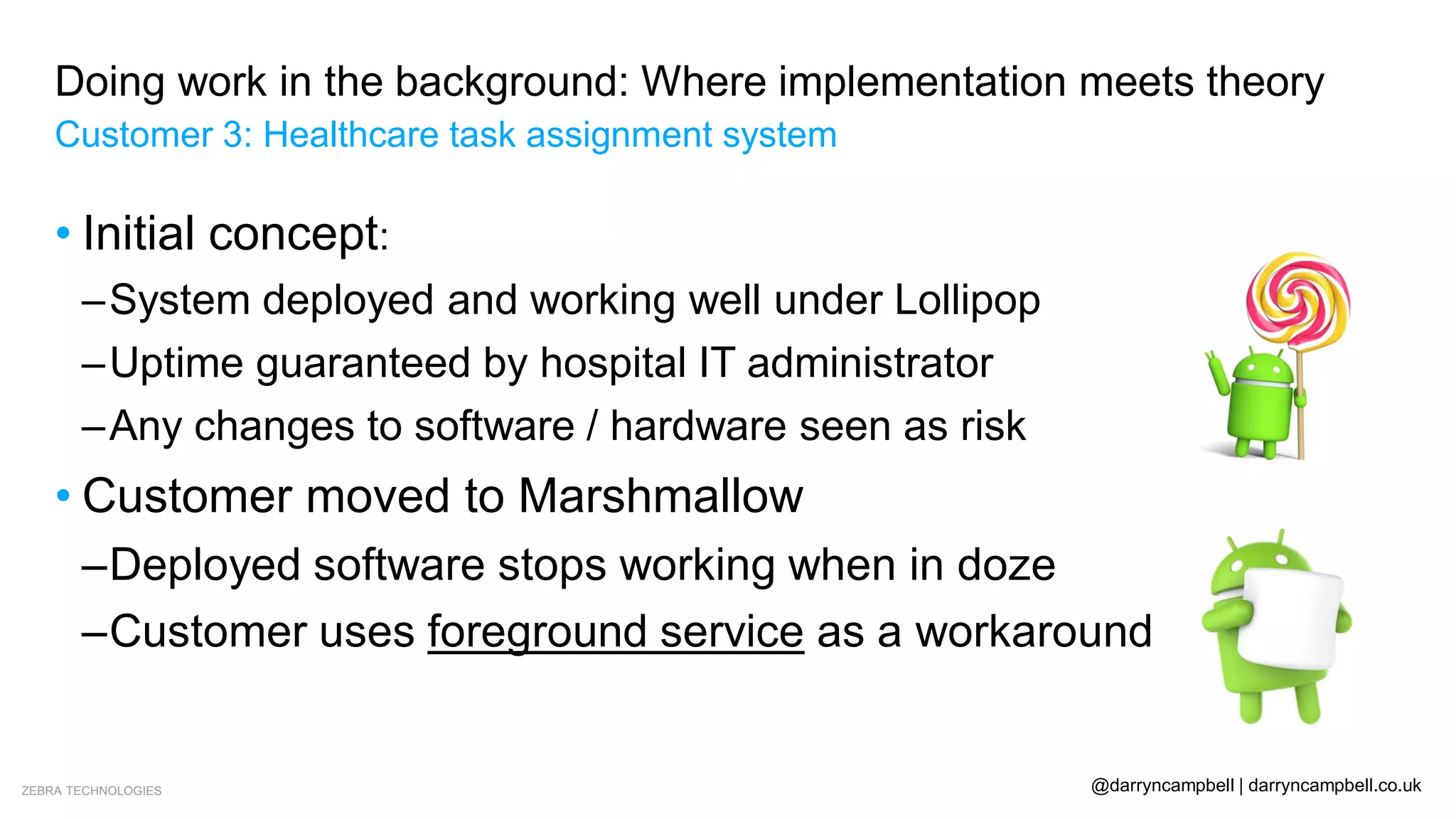 ZEBRA TECHNOLOGIES @darryncampbell | darryncampbell.co.uk
Doing work in the background: Where implementation meets theory
Customer 3: Healthcare task assignment system
• Initial concept:
–System deployed and working well under Lollipop
–Uptime guaranteed by hospital IT administrator
–Any changes to software / hardware seen as risk
• Customer moved to Marshmallow
–Deployed software stops working when in doze
–Customer uses foreground service as a workaround
 