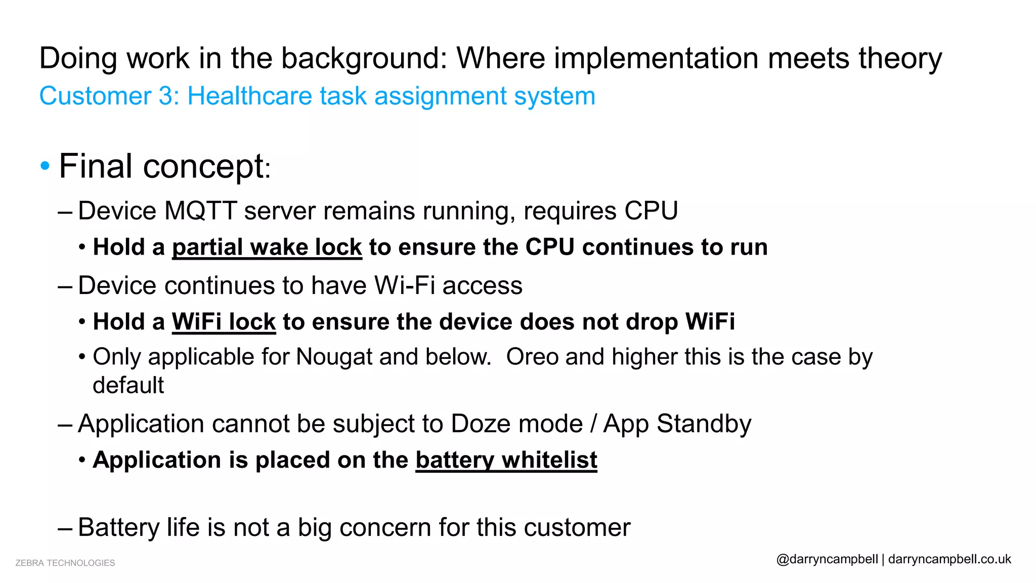 ZEBRA TECHNOLOGIES @darryncampbell | darryncampbell.co.uk
Doing work in the background: Where implementation meets theory
Customer 3: Healthcare task assignment system
• Final concept:
– Device MQTT server remains running, requires CPU
• Hold a partial wake lock to ensure the CPU continues to run
– Device continues to have Wi-Fi access
• Hold a WiFi lock to ensure the device does not drop WiFi
• Only applicable for Nougat and below. Oreo and higher this is the case by
default
– Application cannot be subject to Doze mode / App Standby
• Application is placed on the battery whitelist
• Customer is side-loading the application
– Battery life is not a big concern for this customer
 