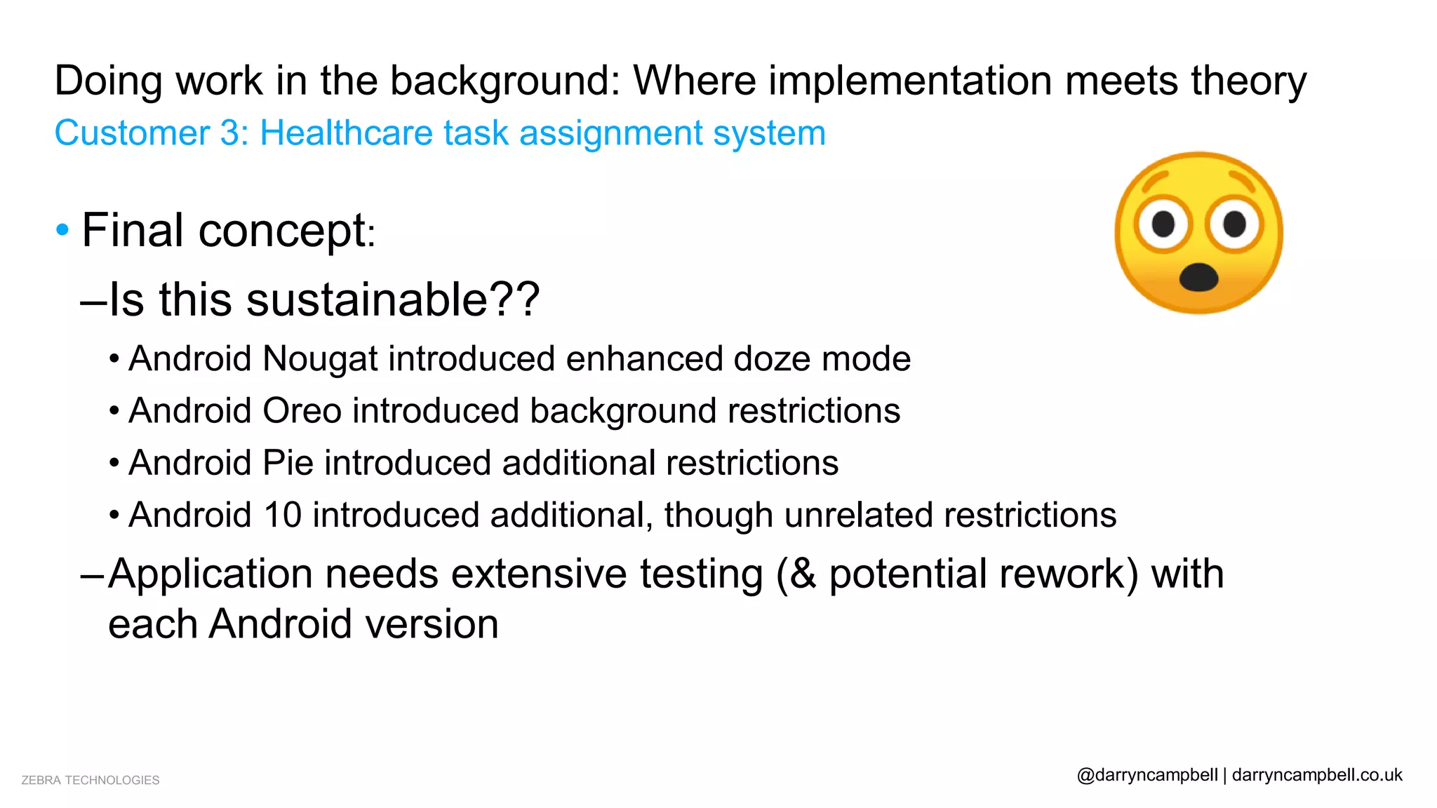 ZEBRA TECHNOLOGIES @darryncampbell | darryncampbell.co.uk
Doing work in the background: Where implementation meets theory
Customer 3: Healthcare task assignment system
• Final concept:
–Is this sustainable??
• Android Nougat introduced enhanced doze mode
• Android Oreo introduced background restrictions
• Android Pie introduced additional restrictions
• Android 10 introduced additional, though unrelated restrictions
–Application needs extensive testing (& potential rework) with
each Android version
 