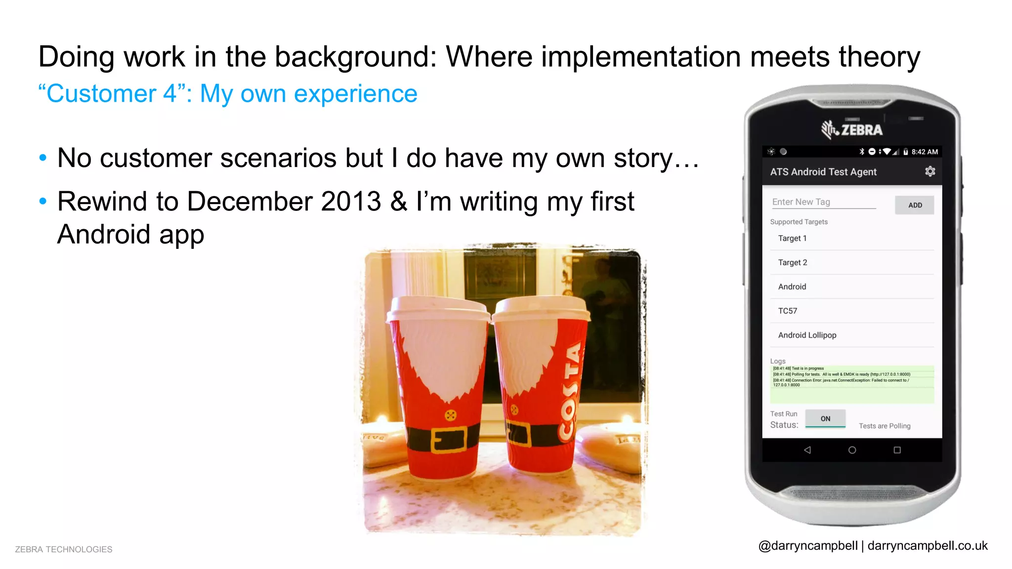 ZEBRA TECHNOLOGIES @darryncampbell | darryncampbell.co.uk
Doing work in the background: Where implementation meets theory
“Customer 4”: My own experience
• No customer scenarios but I do have my own story…
• Rewind to December 2013 & I’m writing my first
Android app
 