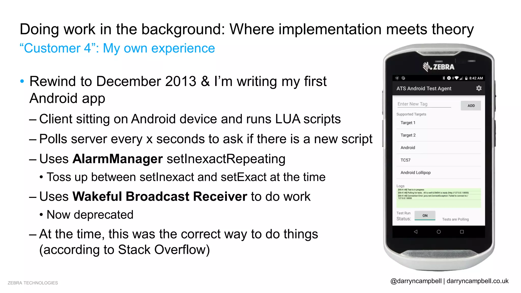 ZEBRA TECHNOLOGIES @darryncampbell | darryncampbell.co.uk
Doing work in the background: Where implementation meets theory
“Customer 4”: My own experience
• Rewind to December 2013 & I’m writing my first
Android app
– Client sitting on Android device and runs LUA scripts
– Polls server every x seconds to ask if there is a new script
– Uses AlarmManager setInexactRepeating
• Toss up between setInexact and setExact at the time
– Uses Wakeful Broadcast Receiver to do work
• Now deprecated
– At the time, this was the correct way to do things
(according to Stack Overflow)
 