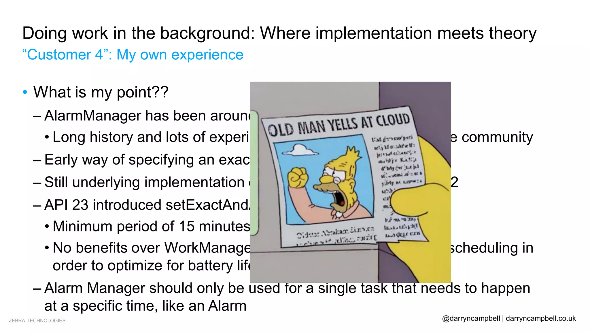 ZEBRA TECHNOLOGIES @darryncampbell | darryncampbell.co.uk
Doing work in the background: Where implementation meets theory
“Customer 4”: My own experience
• What is my point??
– AlarmManager has been around since API level 1
• Long history and lots of experience using the API amongst the community
– Early way of specifying an exact time to execute
– Still underlying implementation of WorkManager on API 14 – 22
– API 23 introduced setExactAndAllowWhileIdle()
• Minimum period of 15 minutes
• No benefits over WorkManager, “may take [..] liberties when scheduling in
order to optimize for battery life”
– Alarm Manager should only be used for a single task that needs to happen
at a specific time, like an Alarm
 