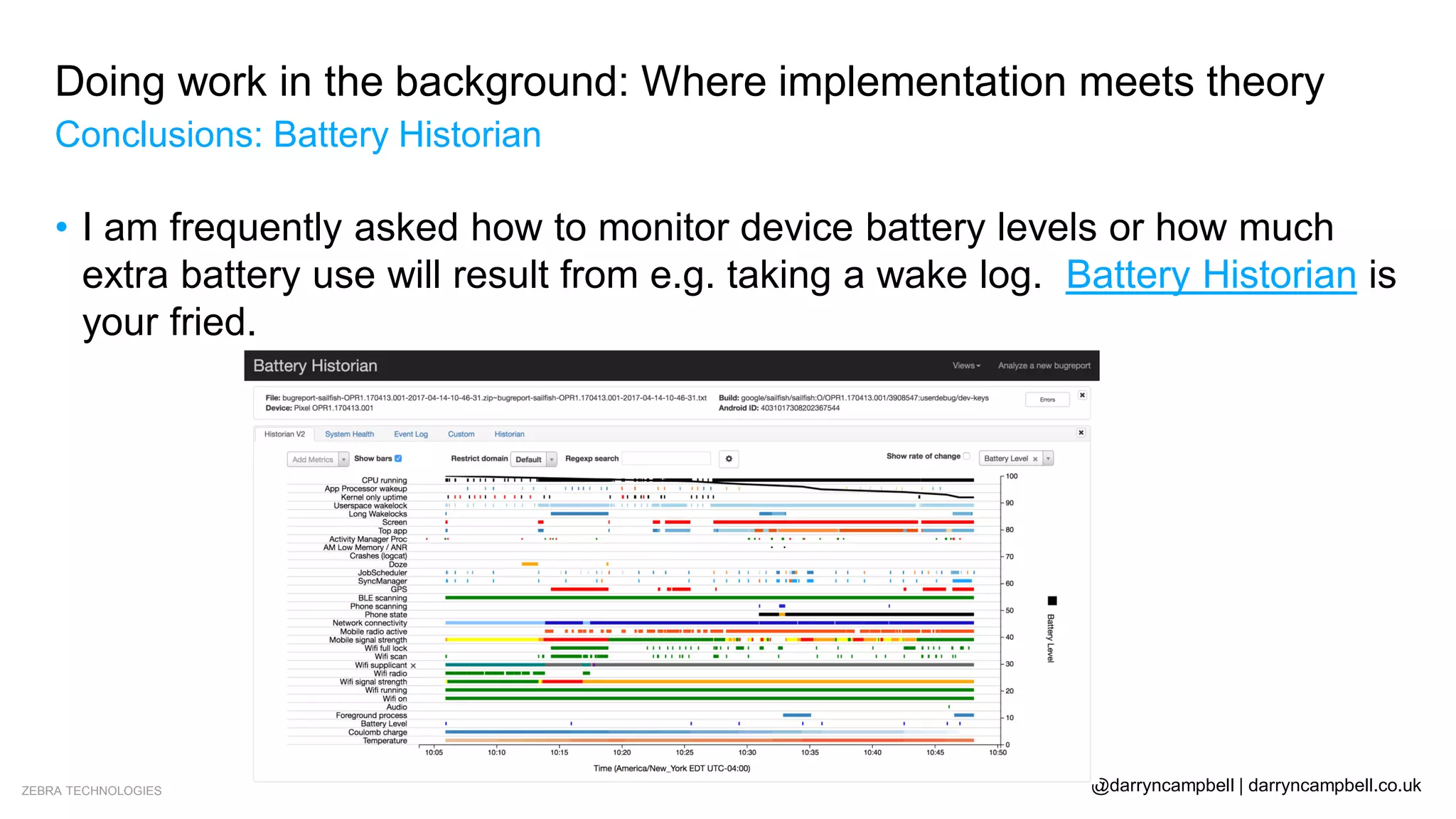 ZEBRA TECHNOLOGIES @darryncampbell | darryncampbell.co.uk
Doing work in the background: Where implementation meets theory
Conclusions: Battery Historian
• I am frequently asked how to monitor device battery levels or how much
extra battery use will result from e.g. taking a wake log. Battery Historian is
your fried.
 
