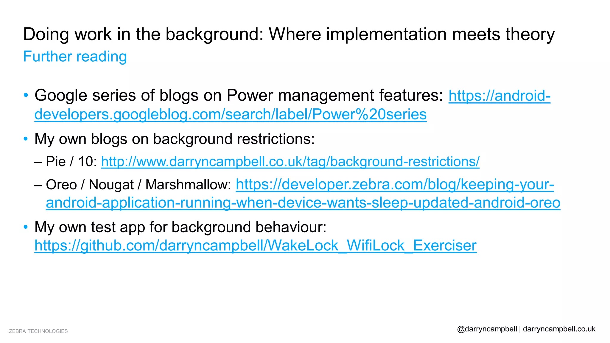 ZEBRA TECHNOLOGIES @darryncampbell | darryncampbell.co.uk
Doing work in the background: Where implementation meets theory
Further reading
• Google series of blogs on Power management features: https://android-
developers.googleblog.com/search/label/Power%20series
• My own blogs on background restrictions:
– Pie / 10: http://www.darryncampbell.co.uk/tag/background-restrictions/
– Oreo / Nougat / Marshmallow: https://developer.zebra.com/blog/keeping-your-
android-application-running-when-device-wants-sleep-updated-android-oreo
• My own test app for background behaviour:
https://github.com/darryncampbell/WakeLock_WifiLock_Exerciser
 