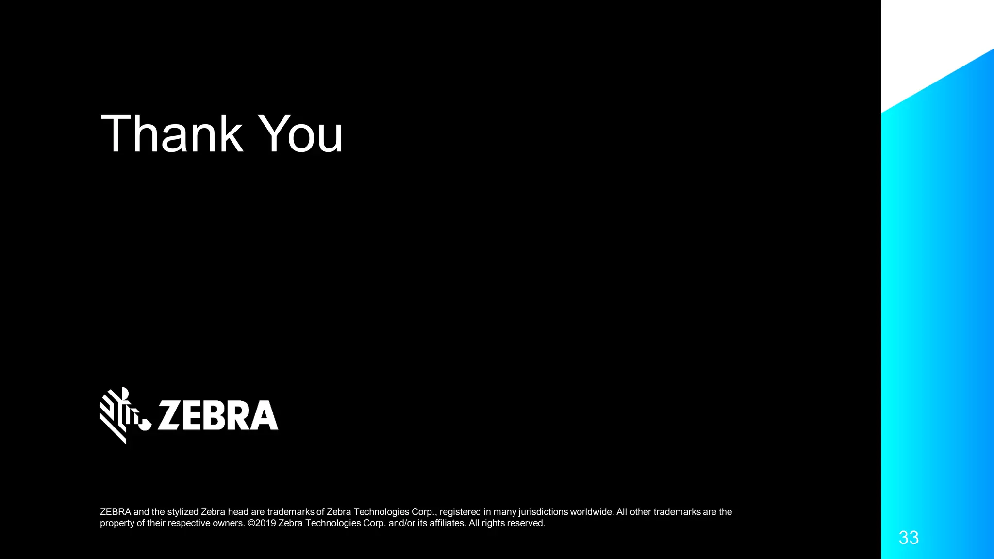 Thank You
ZEBRA and the stylized Zebra head are trademarks of Zebra Technologies Corp., registered in many jurisdictions worldwide. All other trademarks are the
property of their respective owners. ©2019 Zebra Technologies Corp. and/or its affiliates. All rights reserved.
33
 
