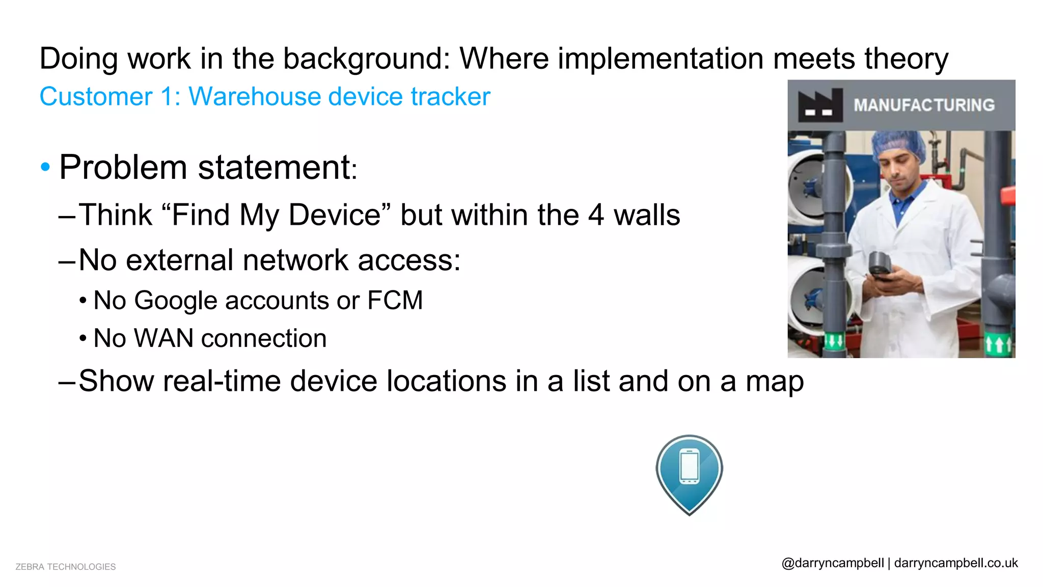 ZEBRA TECHNOLOGIES @darryncampbell | darryncampbell.co.uk
Doing work in the background: Where implementation meets theory
Customer 1: Warehouse device tracker
• Problem statement:
–Think “Find My Device” but within the 4 walls
–No external network access:
• No Google accounts or FCM
• No WAN connection
–Show real-time device locations in a list and on a map
 
