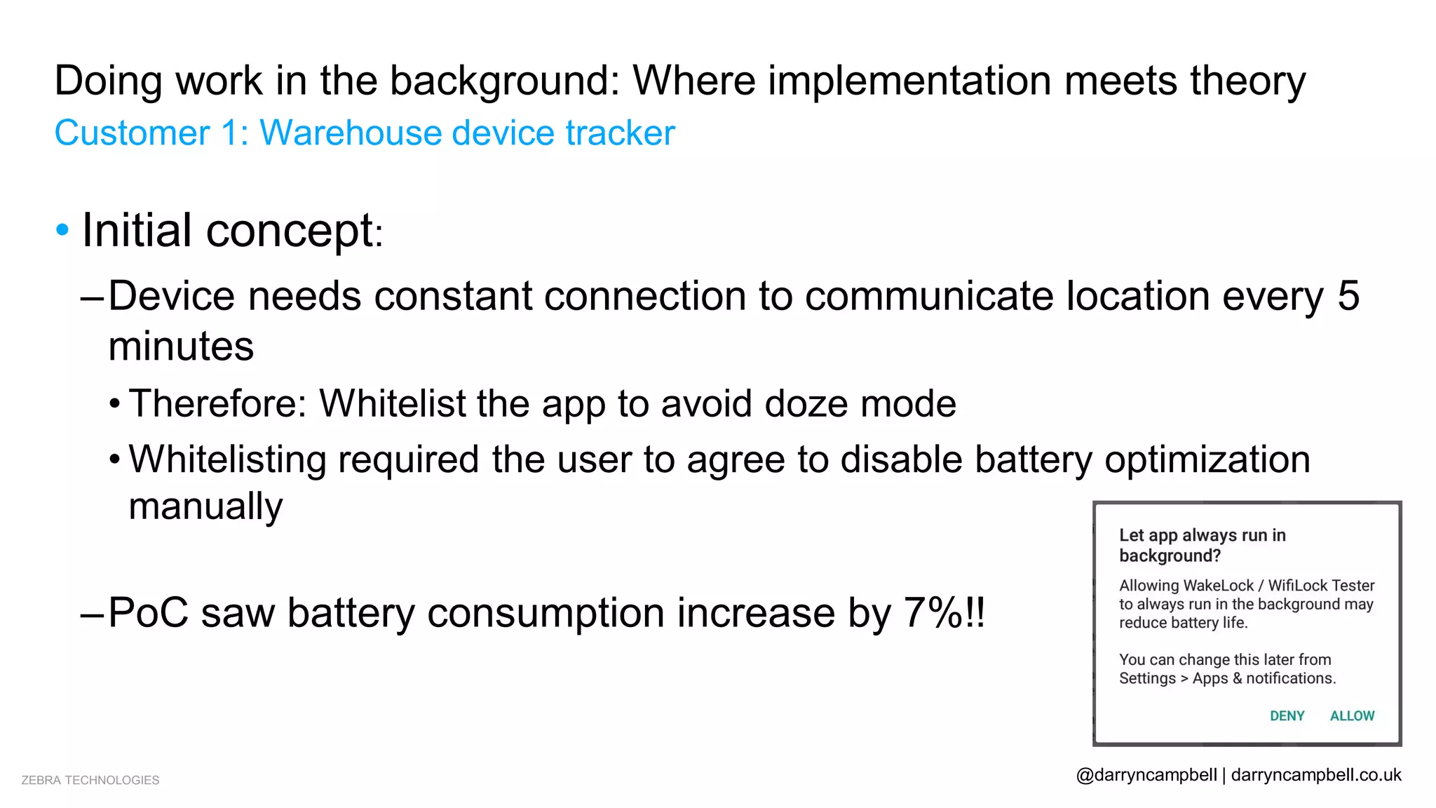 ZEBRA TECHNOLOGIES @darryncampbell | darryncampbell.co.uk
Doing work in the background: Where implementation meets theory
Customer 1: Warehouse device tracker
• Initial concept:
–Device needs constant connection to communicate location every 5
minutes
• Therefore: Whitelist the app to avoid doze mode
• Whitelisting required the user to agree to disable battery optimization
manually
• What if the user provision the device clicks ‘Deny’?
–PoC saw battery consumption increase by 7%!!
 