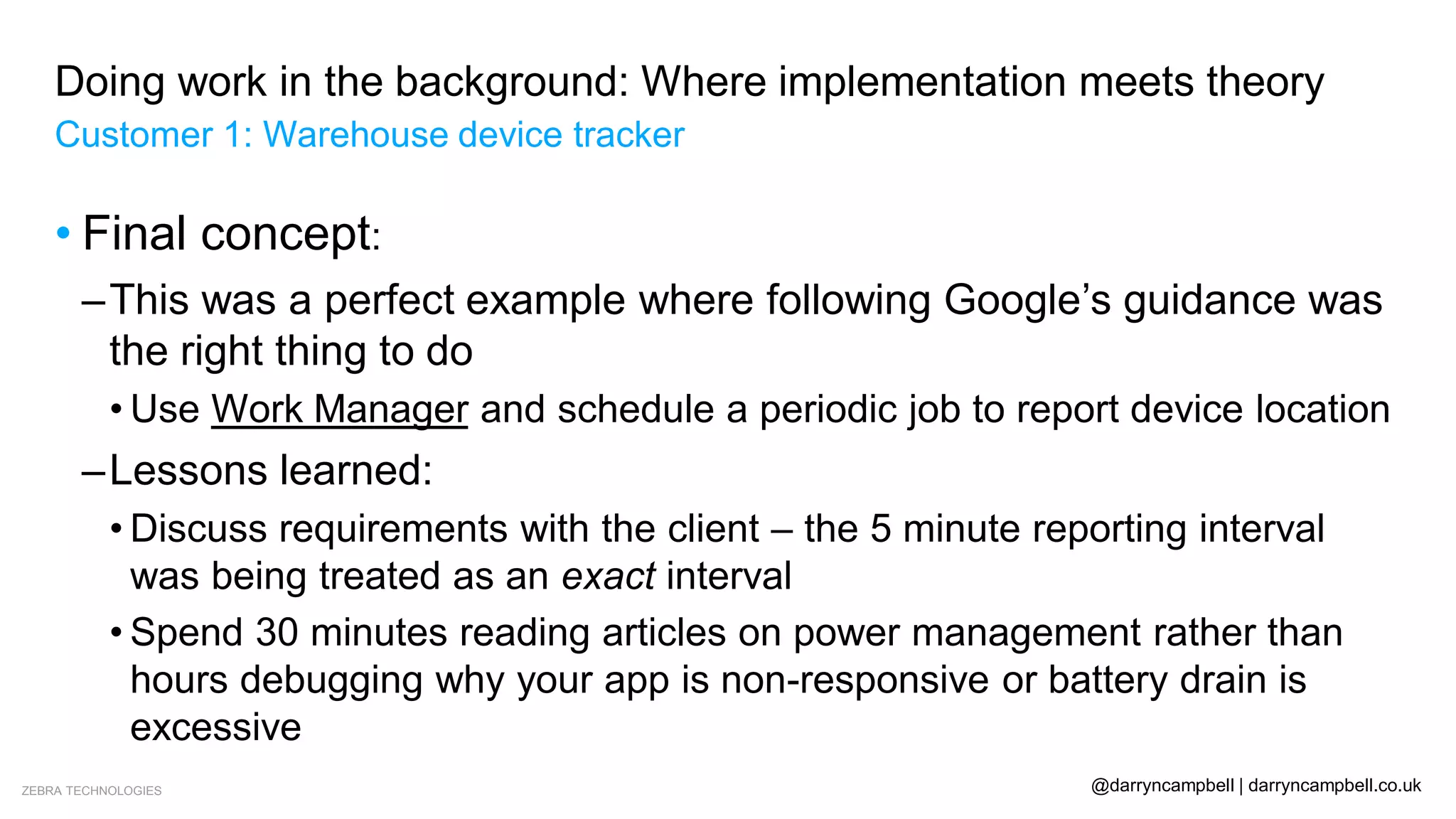 ZEBRA TECHNOLOGIES @darryncampbell | darryncampbell.co.uk
Doing work in the background: Where implementation meets theory
Customer 1: Warehouse device tracker
• Final concept:
–This was a perfect example where following Google’s guidance was
the right thing to do
• Use Work Manager and schedule a periodic job to report device location
–Lessons learned:
• Discuss requirements with the client – the 5 minute reporting interval
was being treated as an exact interval
• Spend 30 minutes reading articles on power management rather than
hours debugging why your app is non-responsive or battery drain is
excessive
 