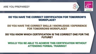 ARE YOU PREPARED?
DO YOU HAVE THE CORRECT CERTIFICATION FOR TOMORROW’S
WORKPLACE?
DO YOU HAVE THE CORRECT SKILLS / KNOWLEDGE / EXPERIENCE
FOR TOMORROWS WORKPLACE?
DO YOU KNOW WHICH CERTIFICATION IS THE CORRECT ONE FOR THE
FUTURE?
WOULD YOU BE ABLE TO ACHIEVE THIS CERTIFICATION WITHOUT
ATTENDING FORMAL TRAINING?
DO YOU HAVE THE CORRECT SKILLS / KNOWLEDGE / EXPERIENCE
FOR TOMORROWS WORKPLACE?
DO YOU KNOW WHICH CERTIFICATION IS THE CORRECT ONE FOR THE
FUTURE?
WOULD YOU BE ABLE TO ACHIEVE THIS CERTIFICATION WITHOUT
ATTENDING FORMAL TRAINING?
DO YOU HAVE THE CORRECT CERTIFICATION FOR TOMORROW’S
WORKPLACE?
 