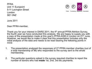	PFRA 	Unit 11 Europoint 	5-11 Lavington Street 	London 	SE1 0NZ 	June 2011 	Dear PFRA member, 	Thank you for your interest in DARS 2011, the 4thannual PFRA Attrition Survey, the fourth year we have conducted this analysis. We are happy to supply you with a copy of the presentation made at this year’s PFRA AGM in London on 21stJune. However, we would like to make it clear that this presentation includes only the initial analysis of the data and needs to be read bearing the following points in mind: The presentation analysed the responses of 27 PFRA member charities (out of a total membership of 96) who responded to the survey sent to the whole membership. 2.	The particular questions asked in the survey required charities to report the number of donors who had made 1st, 2nd, 3rd etc payments.  