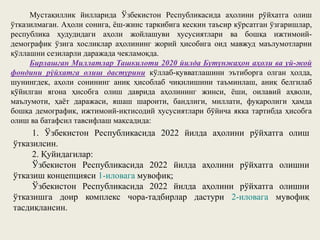 Мустақиллик йилларида Ўзбекистон Республикасида аҳолини рўйхатга олиш
ўтказилмаган. Аҳоли сонига, ёш-жинс таркибига кескин таъсир кўрсатган ўзгаришлар,
республика ҳудудидаги аҳоли жойлашуви хусусиятлари ва бошқа ижтимоий-
демографик ўзига хосликлар аҳолининг жорий ҳисобига оид мавжуд маълумотларни
қўллашни сезиларли даражада чекламоқда.
Бирлашган Миллатлар Ташкилоти 2020 йилда Бутунжаҳон аҳоли ва уй-жой
фондини рўйхатга олиш дастурини кўллаб-қувватлашини эътиборга олган ҳолда,
шунингдек, аҳоли сонининг аниқ ҳисоблаб чиқилишини таъминлаш, аниқ белгилаб
қўйилган ягона ҳисобга олиш даврида аҳолининг жинси, ёши, оилавий аҳволи,
маълумоти, ҳаёт даражаси, яшаш шароити, бандлиги, миллати, фуқаролиги ҳамда
бошқа демографик, ижтимоий-иқтисодий хусусиятлари бўйича якка тартибда ҳисобга
олиш ва батафсил тавсифлаш мақсадида:
1. Ўзбекистон Республикасида 2022 йилда аҳолини рўйхатга олиш
ўтказилсин.
2. Қуйидагилар:
Ўзбекистон Республикасида 2022 йилда аҳолини рўйхатга олишни
ўтказиш концепцияси 1-иловага мувофиқ;
Ўзбекистон Республикасида 2022 йилда аҳолини рўйхатга олишни
ўтказишга доир комплекс чора-тадбирлар дастури 2-иловага мувофиқ
тасдиқлансин.
 