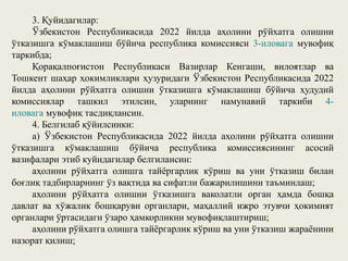 3. Қуйидагилар:
Ўзбекистон Республикасида 2022 йилда аҳолини рўйхатга олишни
ўтказишга кўмаклашиш бўйича республика комиссияси 3-иловага мувофиқ
таркибда;
Қорақалпоғистон Республикаси Вазирлар Кенгаши, вилоятлар ва
Тошкент шаҳар ҳокимликлари ҳузуридаги Ўзбекистон Республикасида 2022
йилда аҳолини рўйхатга олишни ўтказишга кўмаклашиш бўйича ҳудудий
комиссиялар ташкил этилсин, уларнинг намунавий таркиби 4-
иловага мувофиқ тасдиқлансин.
4. Белгилаб қўйилсинки:
а) Ўзбекистон Республикасида 2022 йилда аҳолини рўйхатга олишни
ўтказишга кўмаклашиш бўйича республика комиссиясининг асосий
вазифалари этиб куйидагилар белгилансин:
аҳолини рўйхатга олишга тайёргарлик кўриш ва уни ўтказиш билан
боғлиқ тадбирларнинг ўз вақтида ва сифатли бажарилишини таъминлаш;
аҳолини рўйхатга олишни ўтказишга ваколатли орган ҳамда бошқа
давлат ва хўжалик бошқаруви органлари, маҳаллий ижро этувчи ҳокимият
органлари ўртасидаги ўзаро ҳамкорликни мувофиқлаштириш;
аҳолини рўйхатга олишга тайёргарлик кўриш ва уни ўтказиш жараёнини
назорат қилиш;
 