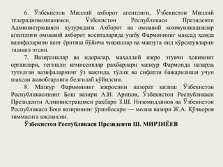 6. Ўзбекистон Миллий ахборот агентлиги, Ўзбекистон Миллий
телерадиокомпанияси, Ўзбекистон Республикаси Президенти
Администрацияси ҳузуридаги Ахборот ва оммавий коммуникациялар
агентлиги оммавий ахборот воситаларида ушбу Фармоннинг мақсад ҳамда
вазифаларини кенг ёритиш бўйича чиқишлар ва мавзуга оид кўрсатувларни
ташкил этсин.
7. Вазирликлар ва идоралар, маҳаллий ижро этувчи ҳокимият
органлари, тегишли комиссиялар раҳбарлари мазкур Фармонда назарда
тутилган вазифаларнинг ўз вақтида, тўлиқ ва сифатли бажарилиши учун
шахсан жавобгарлиги белгилаб қўйилсин.
8. Мазкур Фармоннинг ижросини назорат қилиш Ўзбекистон
Республикасининг Бош вазири А.Н. Арипов, Ўзбекистон Республикаси
Президенти Администрацияси раҳбари З.Ш. Низомиддинов ва Ўзбекистон
Республикаси Бош вазирининг ўринбосари — молия вазири Ж.А. Қўчқоров
зиммасига юклансин.
Ўзбекистон Республикаси Президенти Ш. МИРЗИЁЕВ
 