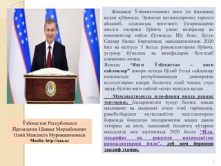 3
Мамлакатимизда илм-фанни янада равнақ
топтириш, ёшларимизни чуқур билим, юксак
маънавият ва маданият эгаси этиб тарбиялаш,
рақобатбардош иқтисодиётни шакллантириш
борасида бошлаган ишларимизни жадал давом
эттириш ва янги, замонавий босқичга кўтариш
мақсадида мен юртимизда 2020 йилга “Илм,
маърифат ва рақамли иқтисодиётни
ривожлантириш йили”, деб ном беришни
таклиф этаман.
Жонажон Ўзбекистонимиз янги ўн йилликка
қадам қўймоқда. Эришган натижаларимиз тарихга
айланиб, олдимизда янги-янги ўзгаришларни
амалга ошириш бўйича улкан вазифалар ва
имкониятлар пайдо бўлмоқда. Шу боис, бугун
Сизлар билан биргаликда мамлакатимизни 2020
йил ва келгуси 5 йилда ривожлантириш бўйича,
устувор йўналиш ва вазифаларни белгилаб
олишимиз лозим.
Яқинда “Янги Ўзбекистон – янги
сайловлар” шиори остида бўлиб ўтган сайловлар
натижасида республикамизда демократик
ислоҳотларни юқори босқичга олиб чиқиш учун
зарур бўлган янги сиёсий муҳит вужудга келди.
Ўзбекистон Республикаси
Президенти Шавкат Мирзиёевнинг
Олий Мажлисга Мурожаатномаси
Манба: http://uza.uz
 