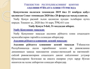 ЎЗБЕКИСТОН РЕСПУБЛИКАСИНИНГ ҚОНУНИ
АҲОЛИНИ РЎЙХАТГА ОЛИШ ТЎҒРИСИДА
Қонунчилик палатаси томонидан 2019 йил 21 ноябрда қабул
қилинган Сенат томонидан 2020 йил 28 февралда маъқулланган.
Ушбу Қонун расмий эълон қилинган кундан эътиборан кучга
киради. Тошкент ш., 2020 йил 16 март, ЎРҚ-611-сон
Ушбу Қонун 5-боб, 31-моддадан иборат.
Ушбу Қонуннинг мақсади:
Ушбу Қонуннинг мақсади аҳолини рўйхатга олиш соҳасидаги
муносабатларни тартибга солишдан иборатдир.
Аҳолини рўйхатга олишнинг асосий мақсади:
Аҳолини рўйхатга олишнинг асосий мақсади Ўзбекистон
Республикасида аҳоли таркибининг ҳолати ва ривожланиш
динамикаси ҳақида мамлакатни социал-иқтисодий ва ижтимоий-
сиёсий ривожлантириш соҳасидаги давлат сиёсатининг устувор
йўналишларини белгилаш ва амалга ошириш учун зарур бўлган
ишончли ва холис ахборотни олишдан иборатдир.
 
