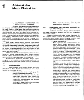 Alat-alat dan
Mesin Ekstraktor
1. ALAT/MESIN EKSTRAKTOR DE-
N G A N P E L A R U T (SOLVENT)
D i dalarn ekstraktor digunakan bahan pela-
rut rnenguap (solvent) yang berfungsi sebagai bahan ekstrak-
tor. Pada dasarnya bahan y.a% akan die=ak_sj dicampur.
denga~lbahanpelarut rnenguap, sehingga cairan bahan akan
terdifusi ke luar dari dalarn~-GImelalui dinding sel dan ber-
campur dengan bahan pelarut rnenguap tersebut. Campuran
antara cairan ekstrasi dengan bahan pelarut rnenguap dise-
b u t "micella". Selanjutnya cairan ekstraksi dipisahkan dari
b a h a n T e 6 t rnenguapnya. Bahan pelarut menguap terse-
but, dapat dipergunakan kernbali untuk proses ekstraksi se-
lanjutnya.
Agar supaya bahan pelarut rnenguap yang diguna'
kan sebagai bahan ekstraktor dapat bercarnpur seluas mung-
k i n dengan bahan yang diekstraksi. bahan yang diekstraksi
dihaluskan lebih dahulu dengan jalan digiting. Di sarnping
itu dengan dihaluskannya bahan yang akan diekstr~asi,sel-
sel bahan akan pecah hingga keluar&yacairan ekstraksi dari
bahan akan lebih rnudah.
Alat/mesin ekstraktor dengan pelarut rnenguap skala
komersiil, banyak dipergunakan dalam industri-industri
rninyak nabati, seperti rninyak kelapa, minyak kacang ta-
nah, rninyak biji kapok atau kapas dan sebagainya.
Pernakaiannya alat/rnesin ekstraktor dengan pelarut
rnenguap ini sering dikombinasikan dengan alat/rnesin me-
kanik ekstraktor, seperti pres hidrolik, pres ulir dan sebagai-
nya.
1.1. Keselamatan Kerja
Agar supaya d i dalarn bekerja dengan alat/mesin
ekstraktor ini dapat dijarnin keselamatannya. perlu diper-
hatikan hal-ha1 sebagai berikut :
- Pakailah pakaian kerja yang lengkap dan
rnemenuhi persaratan keamanan.
- Bersihkanlah sisa-sisa cairan ekstraksi dan
arnpas yang rnenempel pada bagian alat,
dan yang tercecer d i atas lantai, untuk
rnenghindari licinnya bagian alat tersebut,
dan lantai ternpat bekerja.
Lindungilah bagian-bagian alathesin yang
bergerak/berputar dengan baik.
- Alat / mesin harus selalu dalarn kondisi
yang baik serta terpelihara.
1.2. Bagian-bagian Dari Alat/Mesin Ekstraktor De-
ngan Pelarut Menguap
Alat/mesin ekstraktor dengan pelarut rnenguap
ini adalah rnerupakan sebagian alat dari unit pengolahan
minyak dari nabati.
Adapun alat ekstraktor yang banyak digunakan da-
lam industri-industri rninyak turnbuh-turnbuhan adalah
rnesin ekstraktor dengan pelarut rnenguap kontinu. Alat/
mesin ini terdiri dari bagian-bagian sebagai berikut :
- Tangki ekstraktor ( 1)
- Pada bagian atas dari tangki ekstraktor ter-
dapat sebuah lubang pernasukan bahan
yang akan diekstraksi. dibuat rangkap dua
(2).Sedangkan pada dinding sebelah sarn-
ping dari tangki ekstraktor terdapat 3 buah
lubang yaitu : Lubang pernasukan bahan
pelarut menguap, yang jurnlahnya ada tiga
buah (3). yang pertarna dari tangki ternpat
bahan pelarut menguap dan yang kedua
dari tangki ekstraktor yang berupa lubang
pernasukan kernbali rnicella ke tangki eks-
traktor tersebut (4). Lubang yang ketiga
berupa lubang pengeluaran arnpas bahan
(5).
Di bagian bawah dari tangki ekstraktor ter-
dapat dua buah lubang yaitu : Sebuah lu-
bang pengeluran micella dari tangki eks-
traktor untuk dipornpakan ke bagian pemi-
sahan cairan ekstrasi dari bahan pelarut
sahan cairan ekstraksi dari bahan pelarut
menguap (6).sedangkan lubang yang kedua
berupa lubang pengeluran rnicella u n t u k di-
masukkan kembali ke tangki ekstraktor
guna penyernpurnaan proses ekstraksi ( 7 ) .
- Di bagian dalarn dari tangki ekstraktor. ter-
dapat ernber-ember ekstraktor y ang tersu-
sun b e ~ p abucket elevator (8).Adapun
gambar bagan dari bagianhagian alat eks-
traktor dengan pelarut menguap kontinu
tersebut dapat dilihat pada garnbar 1-1.
 