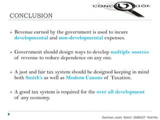 CONCLUSION
Darshan Joshi Batch: SMBA27 Roll No:
 Revenue earned by the government is used to incure
developmental and non-developmental expenses.
 Government should design ways to develop multiple sources
of revenue to reduce dependence on any one.
 A just and fair tax system should be designed keeping in mind
both Smith’s as well as Modern Canons of Taxation.
 A good tax system is required for the over all development
of any economy.
 