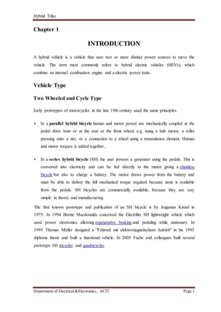 Hybrid Trike
Department of Electrical &Electronics, ACIT Page 1
Chapter 1
INTRODUCTION
A hybrid vehicle is a vehicle that uses two or more distinct power sources to move the
vehicle. The term most commonly refers to hybrid electric vehicles (HEVs), which
combine an internal combustion engine and a electric power train.
Vehicle Type
Two Wheeled and Cycle Type
Early prototypes of motorcycles in the late 19th century used the same principles.
 In a parallel hybrid bicycle human and motor power are mechanically coupled at the
pedal drive train or at the rear or the front wheel, e.g. using a hub motor, a roller
pressing onto a tire, or a connection to a wheel using a transmission element. Human
and motor torques is added together..
 In a series hybrid bicycle (SH) the user powers a generator using the pedals. This is
converted into electricity and can be fed directly to the motor giving a chainless
bicycle but also to charge a battery. The motor draws power from the battery and
must be able to deliver the full mechanical torque required because none is available
from the pedals. SH bicycles are commercially available, because they are very
simple in theory and manufacturing.
The first known prototype and publication of an SH bicycle is by Augustus Kinzel in
1975. In 1994 Bernie Macdonalds conceived the Electrilite SH lightweight vehicle which
used power electronics allowing regenerative braking and pedaling while stationary. In
1995 Thomas Müller designed a "Fahrrad mit elektromagnetischem Antrieb" in his 1995
diploma thesis and built a functional vehicle. In 2005 Fuchs and colleagues built several
prototype SH tricycles and quadricycles.
 