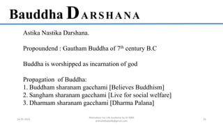 Bauddha DARSHANA
Astika Nastika Darshana.
Propoundend : Gautham Buddha of 7th century B.C
Buddha is worshipped as incarnation of god
Propagation of Buddha:
1. Buddham sharanam gacchami [Believes Buddhism]
2. Sangham sharanam gacchami [Live for social welfare]
3. Dharmam sharanam gacchami [Dharma Palana]
24-05-2024
Motivation For Life Academy by Dr KBM
drkhalidbaba46@gmail.com
35
 