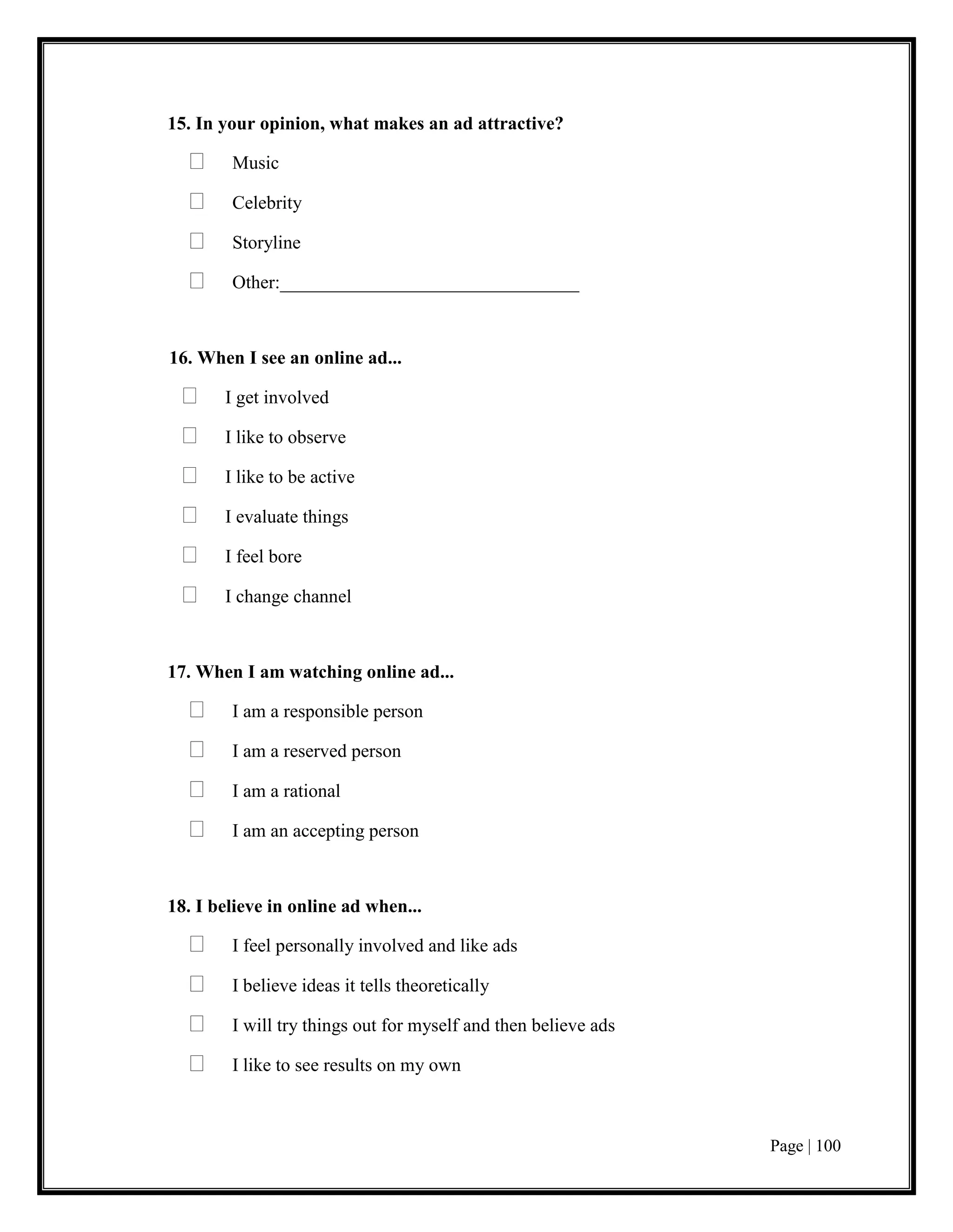 Page | 100
15. In your opinion, what makes an ad attractive?
 Music
 Celebrity
 Storyline
 Other:________________________________
16. When I see an online ad...
 I get involved
 I like to observe
 I like to be active
 I evaluate things
 I feel bore
 I change channel
17. When I am watching online ad...
 I am a responsible person
 I am a reserved person
 I am a rational
 I am an accepting person
18. I believe in online ad when...
 I feel personally involved and like ads
 I believe ideas it tells theoretically
 I will try things out for myself and then believe ads
 I like to see results on my own
 