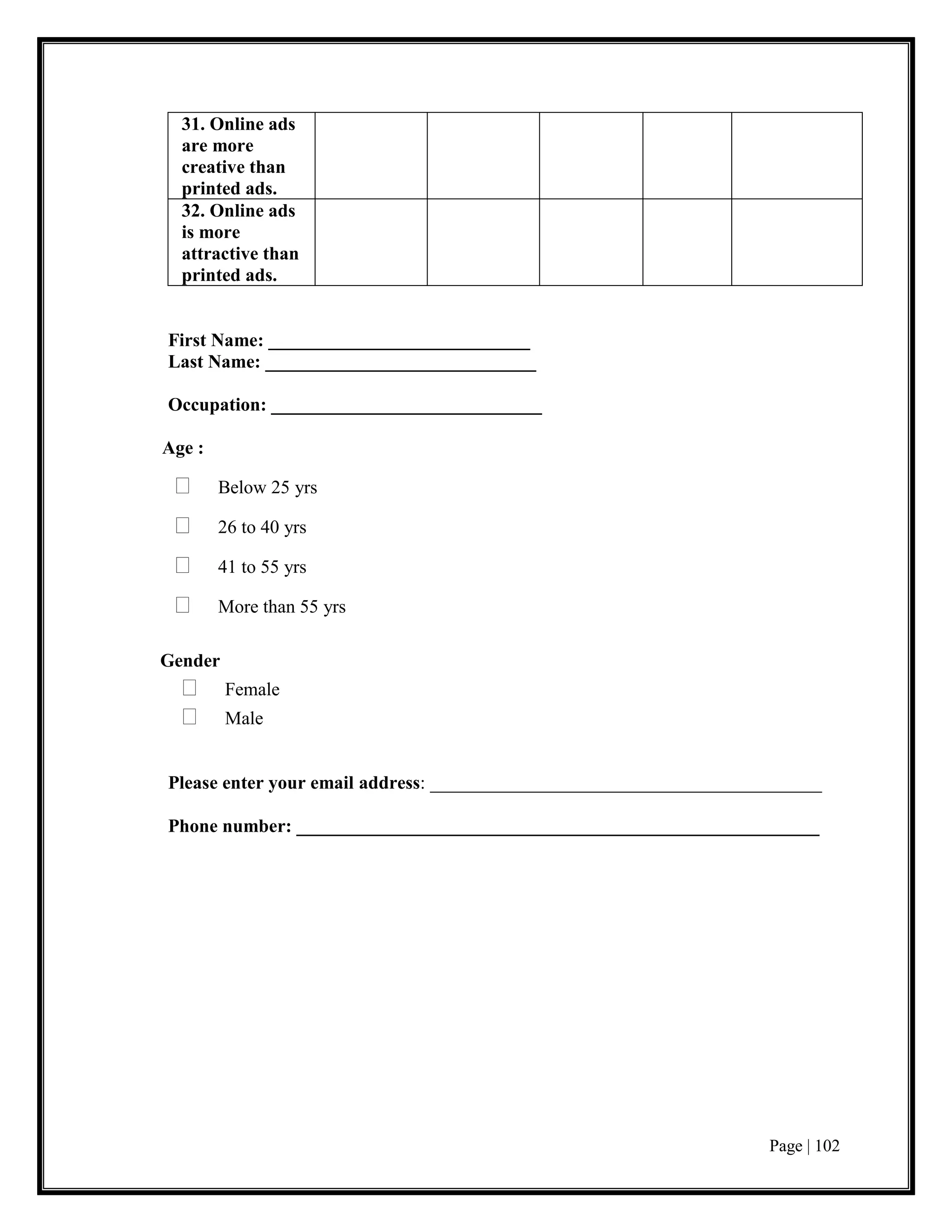 Page | 102
31. Online ads
are more
creative than
printed ads.
32. Online ads
is more
attractive than
printed ads.
First Name: ____________________________
Last Name: _____________________________
Occupation: _____________________________
Age :
 Below 25 yrs
 26 to 40 yrs
 41 to 55 yrs
 More than 55 yrs
Gender
 Female
 Male
Please enter your email address: __________________________________________
Phone number: ________________________________________________________
 