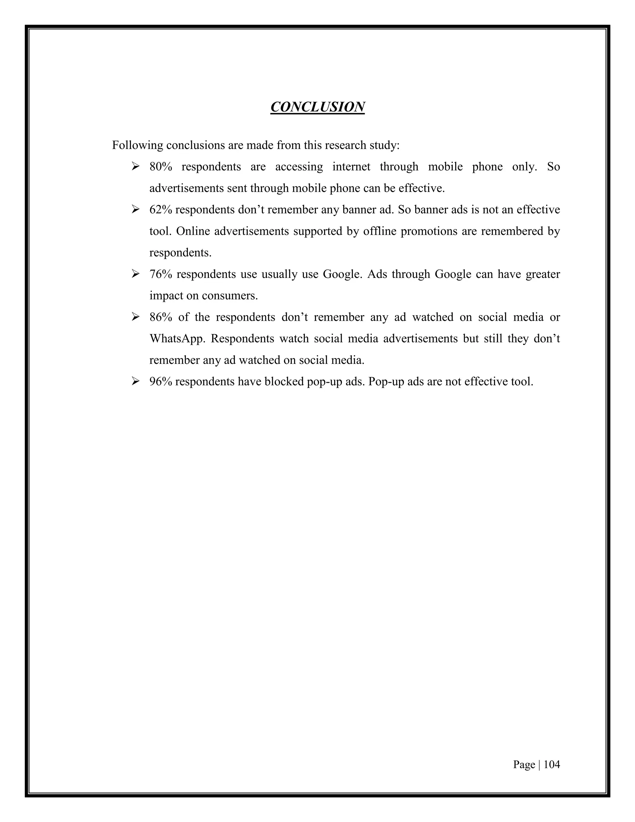 Page | 104
CONCLUSION
Following conclusions are made from this research study:
 80% respondents are accessing internet through mobile phone only. So
advertisements sent through mobile phone can be effective.
 62% respondents don’t remember any banner ad. So banner ads is not an effective
tool. Online advertisements supported by offline promotions are remembered by
respondents.
 76% respondents use usually use Google. Ads through Google can have greater
impact on consumers.
 86% of the respondents don’t remember any ad watched on social media or
WhatsApp. Respondents watch social media advertisements but still they don’t
remember any ad watched on social media.
 96% respondents have blocked pop-up ads. Pop-up ads are not effective tool.
 