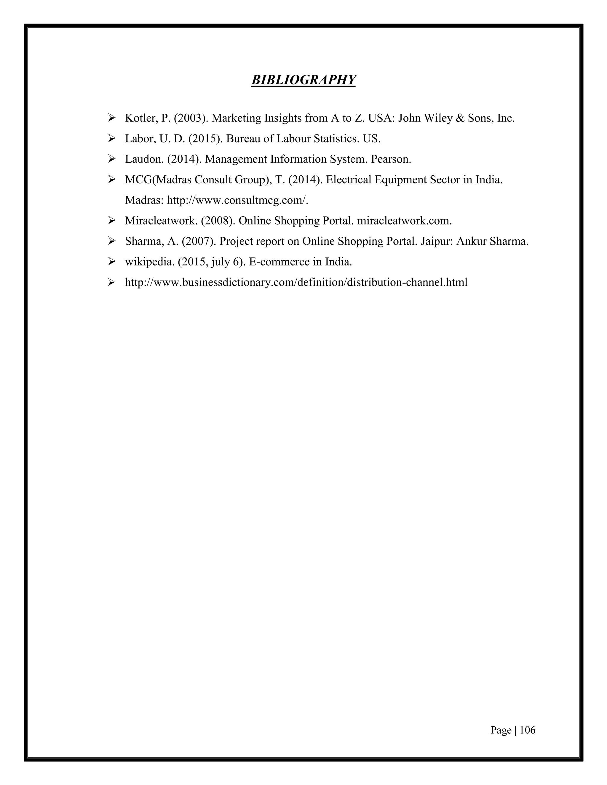 Page | 106
BIBLIOGRAPHY
 Kotler, P. (2003). Marketing Insights from A to Z. USA: John Wiley & Sons, Inc.
 Labor, U. D. (2015). Bureau of Labour Statistics. US.
 Laudon. (2014). Management Information System. Pearson.
 MCG(Madras Consult Group), T. (2014). Electrical Equipment Sector in India.
Madras: http://www.consultmcg.com/.
 Miracleatwork. (2008). Online Shopping Portal. miracleatwork.com.
 Sharma, A. (2007). Project report on Online Shopping Portal. Jaipur: Ankur Sharma.
 wikipedia. (2015, july 6). E-commerce in India.
 http://www.businessdictionary.com/definition/distribution-channel.html
 