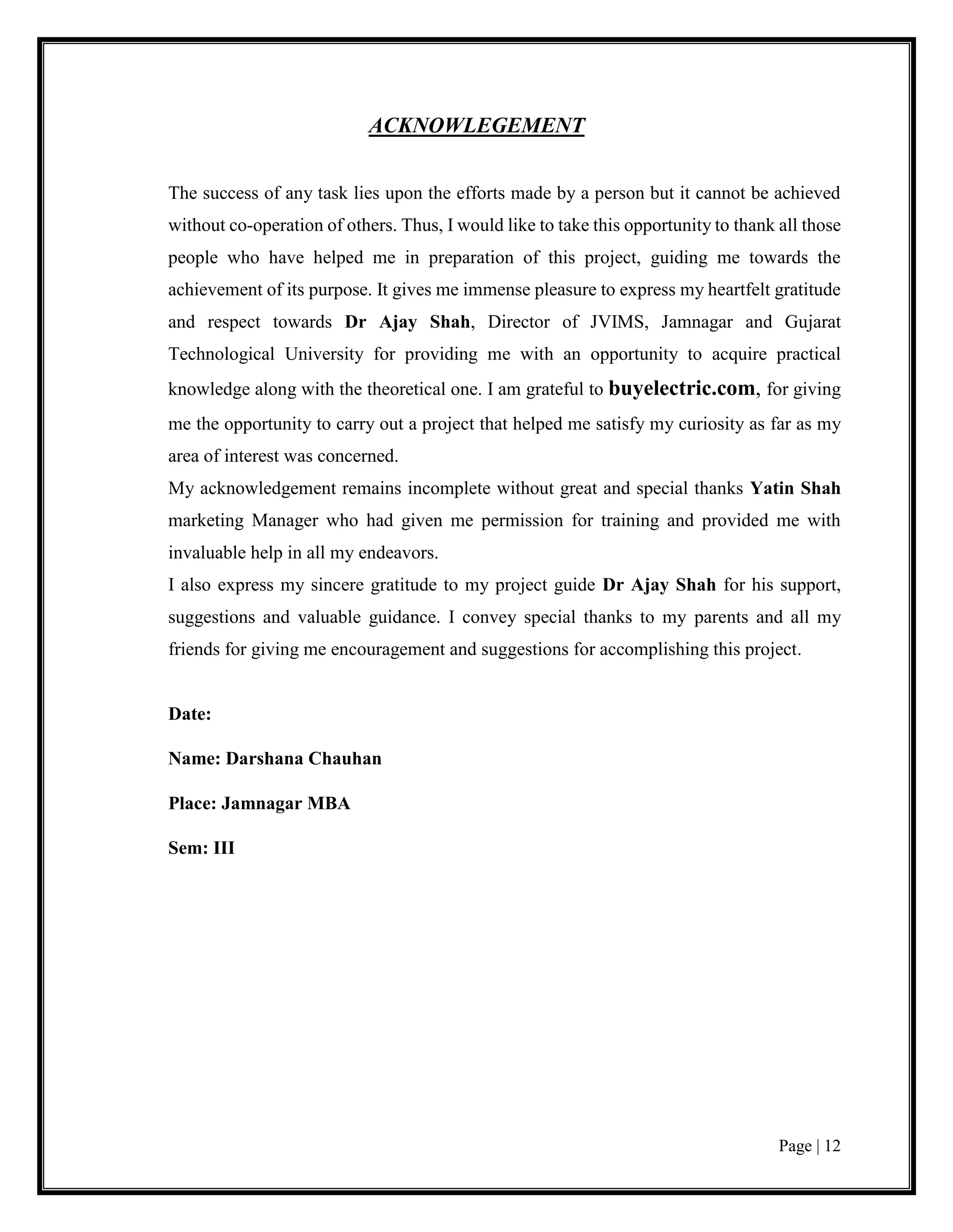 Page | 12
ACKNOWLEGEMENT
The success of any task lies upon the efforts made by a person but it cannot be achieved
without co-operation of others. Thus, I would like to take this opportunity to thank all those
people who have helped me in preparation of this project, guiding me towards the
achievement of its purpose. It gives me immense pleasure to express my heartfelt gratitude
and respect towards Dr Ajay Shah, Director of JVIMS, Jamnagar and Gujarat
Technological University for providing me with an opportunity to acquire practical
knowledge along with the theoretical one. I am grateful to buyelectric.com, for giving
me the opportunity to carry out a project that helped me satisfy my curiosity as far as my
area of interest was concerned.
My acknowledgement remains incomplete without great and special thanks Yatin Shah
marketing Manager who had given me permission for training and provided me with
invaluable help in all my endeavors.
I also express my sincere gratitude to my project guide Dr Ajay Shah for his support,
suggestions and valuable guidance. I convey special thanks to my parents and all my
friends for giving me encouragement and suggestions for accomplishing this project.
Date:
Name: Darshana Chauhan
Place: Jamnagar MBA
Sem: III
 
