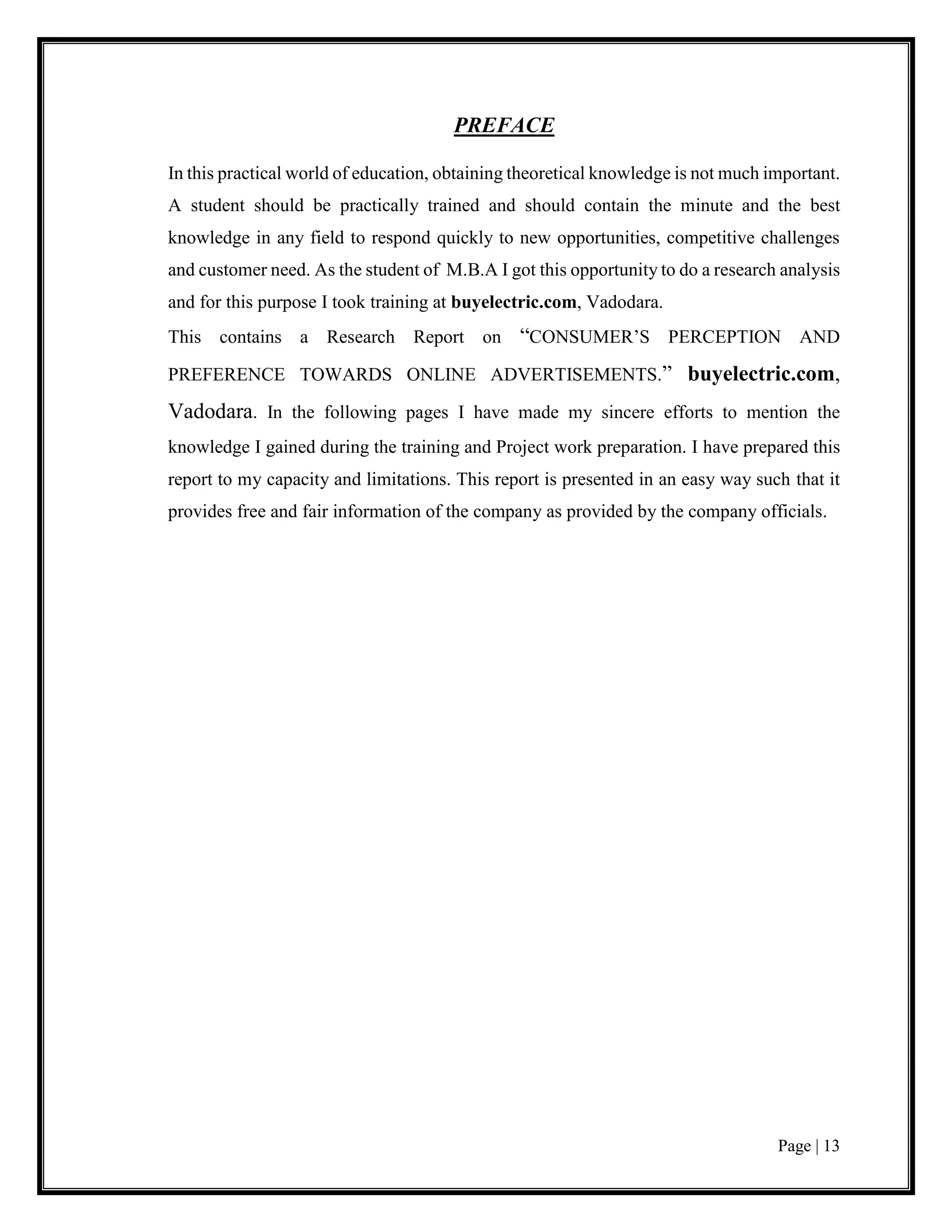 Page | 13
PREFACE
In this practical world of education, obtaining theoretical knowledge is not much important.
A student should be practically trained and should contain the minute and the best
knowledge in any field to respond quickly to new opportunities, competitive challenges
and customer need. As the student of M.B.A I got this opportunity to do a research analysis
and for this purpose I took training at buyelectric.com, Vadodara.
This contains a Research Report on “CONSUMER’S PERCEPTION AND
PREFERENCE TOWARDS ONLINE ADVERTISEMENTS.” buyelectric.com,
Vadodara. In the following pages I have made my sincere efforts to mention the
knowledge I gained during the training and Project work preparation. I have prepared this
report to my capacity and limitations. This report is presented in an easy way such that it
provides free and fair information of the company as provided by the company officials.
 