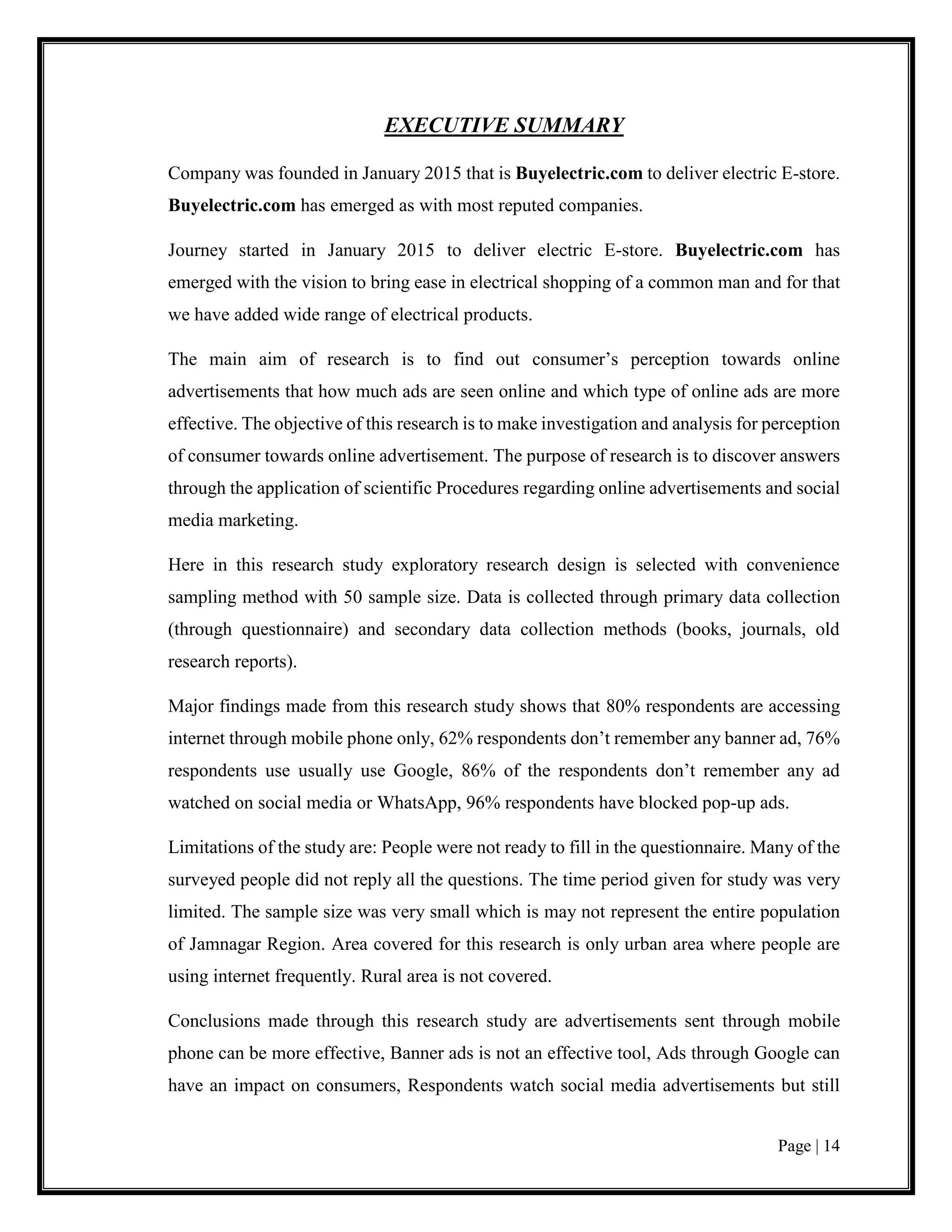 Page | 14
EXECUTIVE SUMMARY
Company was founded in January 2015 that is Buyelectric.com to deliver electric E-store.
Buyelectric.com has emerged as with most reputed companies.
Journey started in January 2015 to deliver electric E-store. Buyelectric.com has
emerged with the vision to bring ease in electrical shopping of a common man and for that
we have added wide range of electrical products.
The main aim of research is to find out consumer’s perception towards online
advertisements that how much ads are seen online and which type of online ads are more
effective. The objective of this research is to make investigation and analysis for perception
of consumer towards online advertisement. The purpose of research is to discover answers
through the application of scientific Procedures regarding online advertisements and social
media marketing.
Here in this research study exploratory research design is selected with convenience
sampling method with 50 sample size. Data is collected through primary data collection
(through questionnaire) and secondary data collection methods (books, journals, old
research reports).
Major findings made from this research study shows that 80% respondents are accessing
internet through mobile phone only, 62% respondents don’t remember any banner ad, 76%
respondents use usually use Google, 86% of the respondents don’t remember any ad
watched on social media or WhatsApp, 96% respondents have blocked pop-up ads.
Limitations of the study are: People were not ready to fill in the questionnaire. Many of the
surveyed people did not reply all the questions. The time period given for study was very
limited. The sample size was very small which is may not represent the entire population
of Jamnagar Region. Area covered for this research is only urban area where people are
using internet frequently. Rural area is not covered.
Conclusions made through this research study are advertisements sent through mobile
phone can be more effective, Banner ads is not an effective tool, Ads through Google can
have an impact on consumers, Respondents watch social media advertisements but still
 