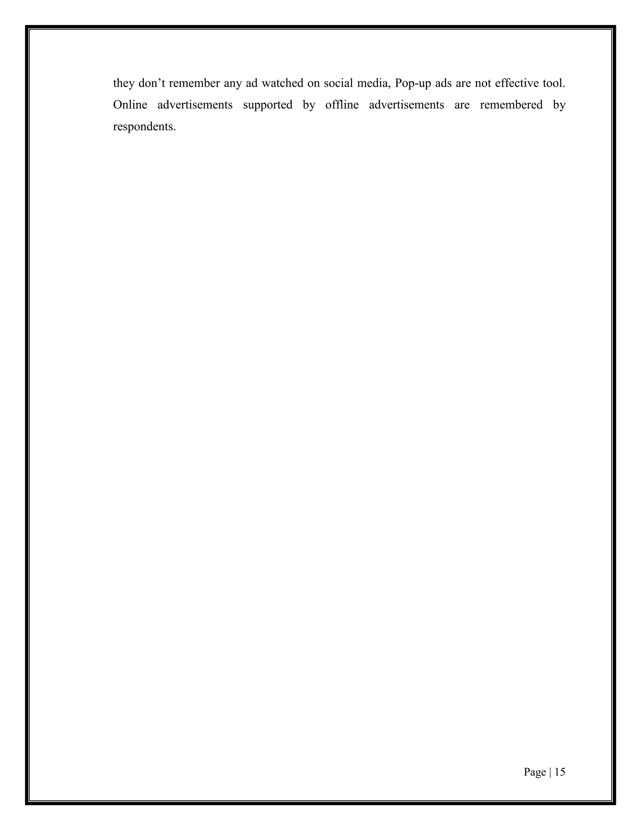 Page | 15
they don’t remember any ad watched on social media, Pop-up ads are not effective tool.
Online advertisements supported by offline advertisements are remembered by
respondents.
 