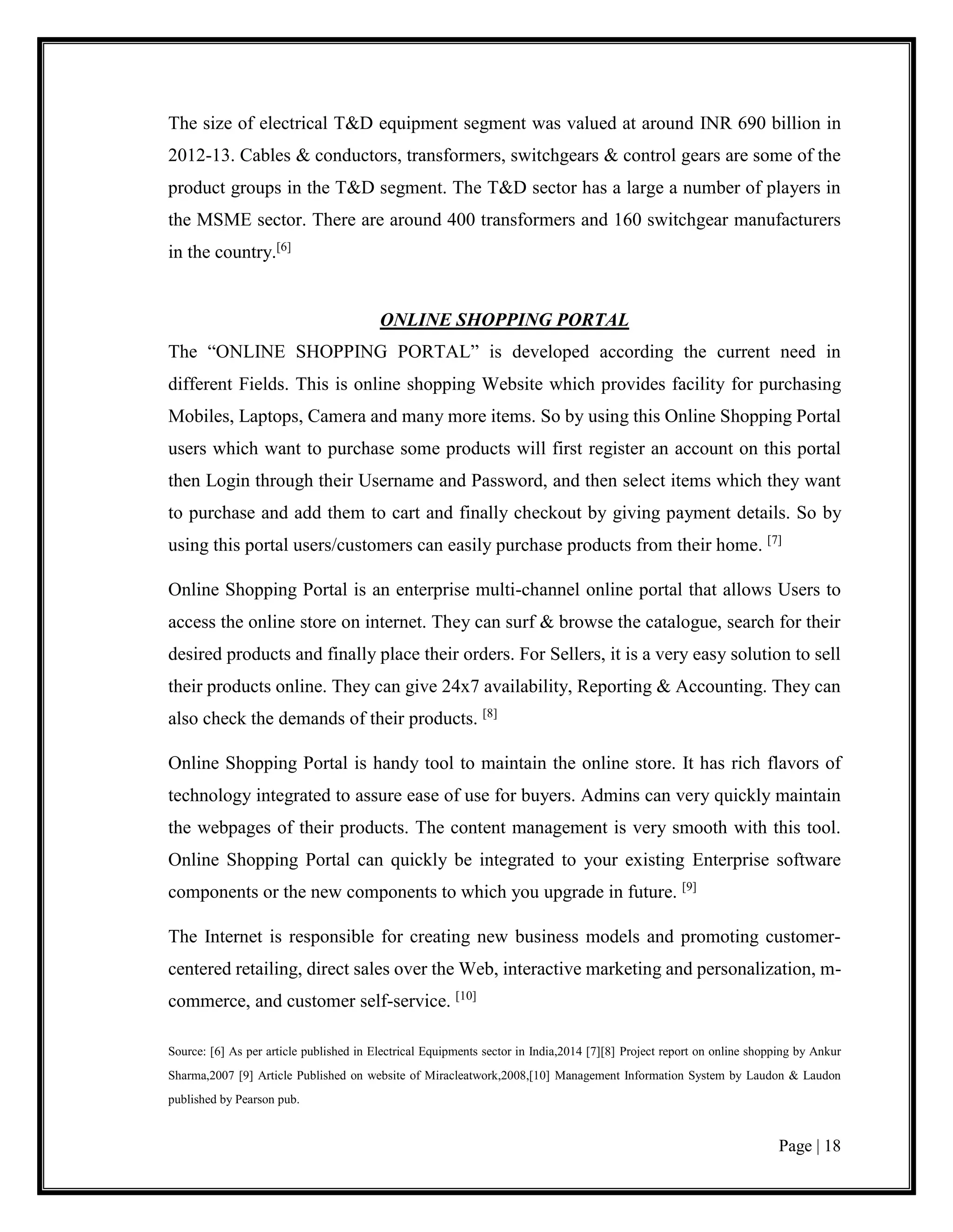 Page | 18
The size of electrical T&D equipment segment was valued at around INR 690 billion in
2012-13. Cables & conductors, transformers, switchgears & control gears are some of the
product groups in the T&D segment. The T&D sector has a large a number of players in
the MSME sector. There are around 400 transformers and 160 switchgear manufacturers
in the country.[6]
ONLINE SHOPPING PORTAL
The “ONLINE SHOPPING PORTAL” is developed according the current need in
different Fields. This is online shopping Website which provides facility for purchasing
Mobiles, Laptops, Camera and many more items. So by using this Online Shopping Portal
users which want to purchase some products will first register an account on this portal
then Login through their Username and Password, and then select items which they want
to purchase and add them to cart and finally checkout by giving payment details. So by
using this portal users/customers can easily purchase products from their home. [7]
Online Shopping Portal is an enterprise multi-channel online portal that allows Users to
access the online store on internet. They can surf & browse the catalogue, search for their
desired products and finally place their orders. For Sellers, it is a very easy solution to sell
their products online. They can give 24x7 availability, Reporting & Accounting. They can
also check the demands of their products. [8]
Online Shopping Portal is handy tool to maintain the online store. It has rich flavors of
technology integrated to assure ease of use for buyers. Admins can very quickly maintain
the webpages of their products. The content management is very smooth with this tool.
Online Shopping Portal can quickly be integrated to your existing Enterprise software
components or the new components to which you upgrade in future. [9]
The Internet is responsible for creating new business models and promoting customer-
centered retailing, direct sales over the Web, interactive marketing and personalization, m-
commerce, and customer self-service. [10]
Source: [6] As per article published in Electrical Equipments sector in India,2014 [7][8] Project report on online shopping by Ankur
Sharma,2007 [9] Article Published on website of Miracleatwork,2008,[10] Management Information System by Laudon & Laudon
published by Pearson pub.
 
