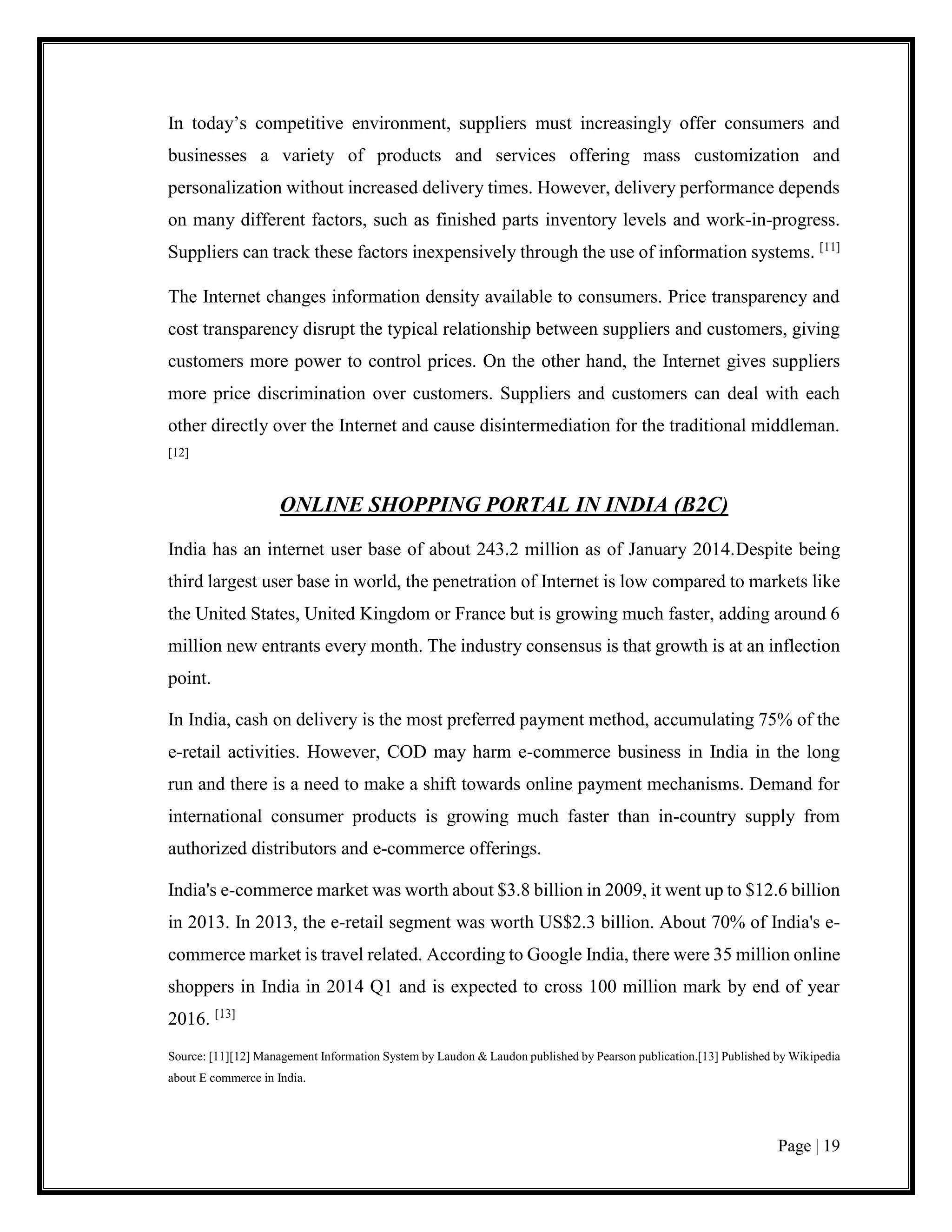Page | 19
In today’s competitive environment, suppliers must increasingly offer consumers and
businesses a variety of products and services offering mass customization and
personalization without increased delivery times. However, delivery performance depends
on many different factors, such as finished parts inventory levels and work-in-progress.
Suppliers can track these factors inexpensively through the use of information systems. [11]
The Internet changes information density available to consumers. Price transparency and
cost transparency disrupt the typical relationship between suppliers and customers, giving
customers more power to control prices. On the other hand, the Internet gives suppliers
more price discrimination over customers. Suppliers and customers can deal with each
other directly over the Internet and cause disintermediation for the traditional middleman.
[12]
ONLINE SHOPPING PORTAL IN INDIA (B2C)
India has an internet user base of about 243.2 million as of January 2014.Despite being
third largest user base in world, the penetration of Internet is low compared to markets like
the United States, United Kingdom or France but is growing much faster, adding around 6
million new entrants every month. The industry consensus is that growth is at an inflection
point.
In India, cash on delivery is the most preferred payment method, accumulating 75% of the
e-retail activities. However, COD may harm e-commerce business in India in the long
run and there is a need to make a shift towards online payment mechanisms. Demand for
international consumer products is growing much faster than in-country supply from
authorized distributors and e-commerce offerings.
India's e-commerce market was worth about $3.8 billion in 2009, it went up to $12.6 billion
in 2013. In 2013, the e-retail segment was worth US$2.3 billion. About 70% of India's e-
commerce market is travel related. According to Google India, there were 35 million online
shoppers in India in 2014 Q1 and is expected to cross 100 million mark by end of year
2016. [13]
Source: [11][12] Management Information System by Laudon & Laudon published by Pearson publication.[13] Published by Wikipedia
about E commerce in India.
 
