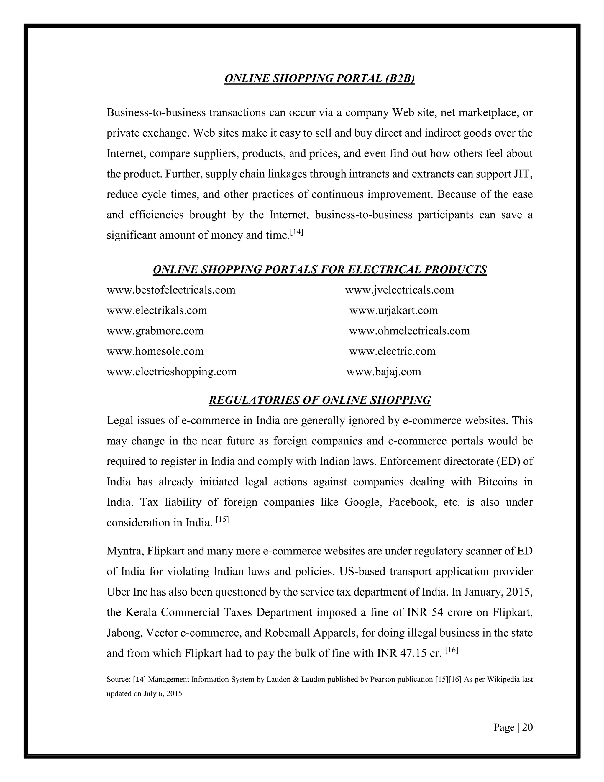 Page | 20
ONLINE SHOPPING PORTAL (B2B)
Business-to-business transactions can occur via a company Web site, net marketplace, or
private exchange. Web sites make it easy to sell and buy direct and indirect goods over the
Internet, compare suppliers, products, and prices, and even find out how others feel about
the product. Further, supply chain linkages through intranets and extranets can support JIT,
reduce cycle times, and other practices of continuous improvement. Because of the ease
and efficiencies brought by the Internet, business-to-business participants can save a
significant amount of money and time.[14]
ONLINE SHOPPING PORTALS FOR ELECTRICAL PRODUCTS
www.bestofelectricals.com www.jvelectricals.com
www.electrikals.com www.urjakart.com
www.grabmore.com www.ohmelectricals.com
www.homesole.com www.electric.com
www.electricshopping.com www.bajaj.com
REGULATORIES OF ONLINE SHOPPING
Legal issues of e-commerce in India are generally ignored by e-commerce websites. This
may change in the near future as foreign companies and e-commerce portals would be
required to register in India and comply with Indian laws. Enforcement directorate (ED) of
India has already initiated legal actions against companies dealing with Bitcoins in
India. Tax liability of foreign companies like Google, Facebook, etc. is also under
consideration in India. [15]
Myntra, Flipkart and many more e-commerce websites are under regulatory scanner of ED
of India for violating Indian laws and policies. US-based transport application provider
Uber Inc has also been questioned by the service tax department of India. In January, 2015,
the Kerala Commercial Taxes Department imposed a fine of INR 54 crore on Flipkart,
Jabong, Vector e-commerce, and Robemall Apparels, for doing illegal business in the state
and from which Flipkart had to pay the bulk of fine with INR 47.15 cr. [16]
Source: [14] Management Information System by Laudon & Laudon published by Pearson publication [15][16] As per Wikipedia last
updated on July 6, 2015
 
