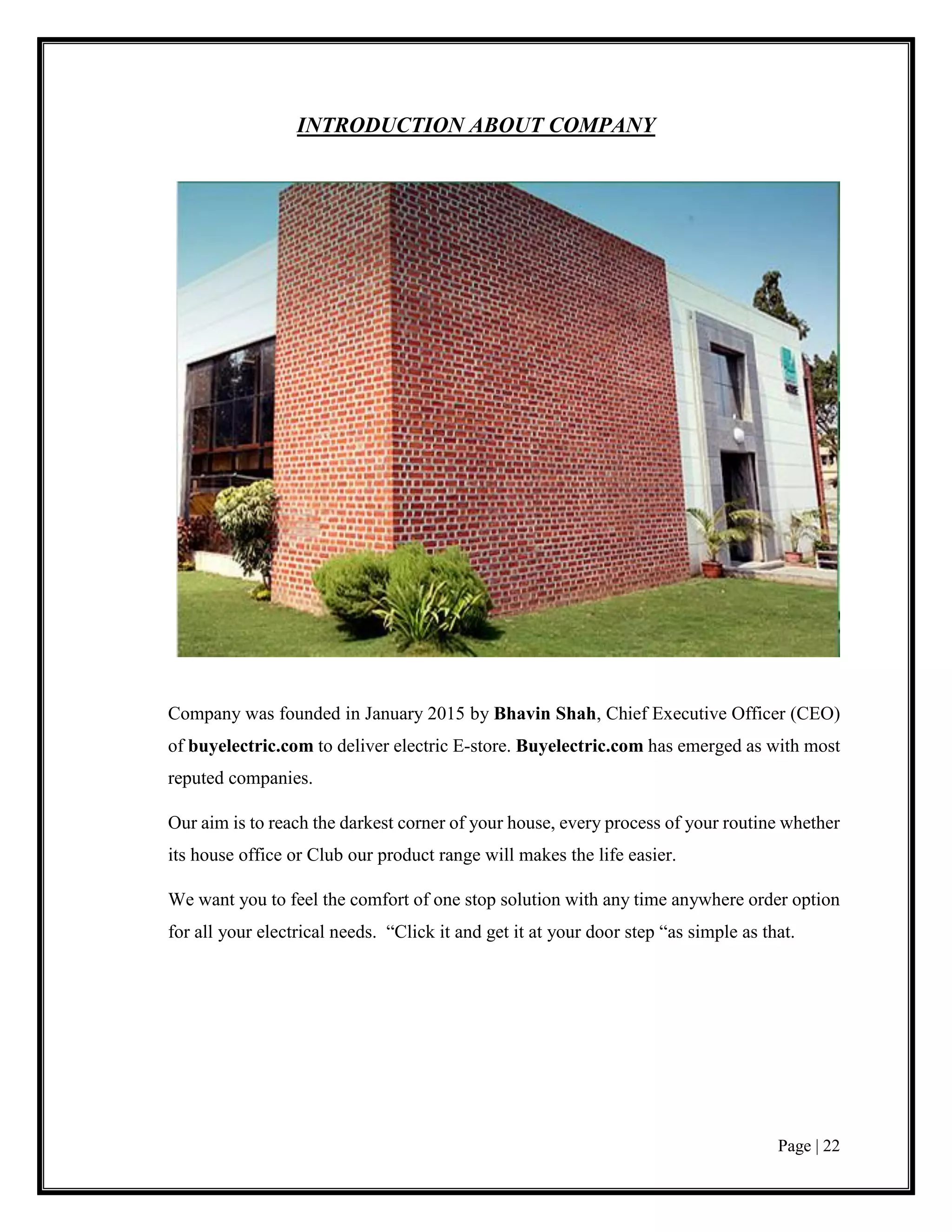 Page | 22
INTRODUCTION ABOUT COMPANY
Company was founded in January 2015 by Bhavin Shah, Chief Executive Officer (CEO)
of buyelectric.com to deliver electric E-store. Buyelectric.com has emerged as with most
reputed companies.
Our aim is to reach the darkest corner of your house, every process of your routine whether
its house office or Club our product range will makes the life easier.
We want you to feel the comfort of one stop solution with any time anywhere order option
for all your electrical needs. “Click it and get it at your door step “as simple as that.
 