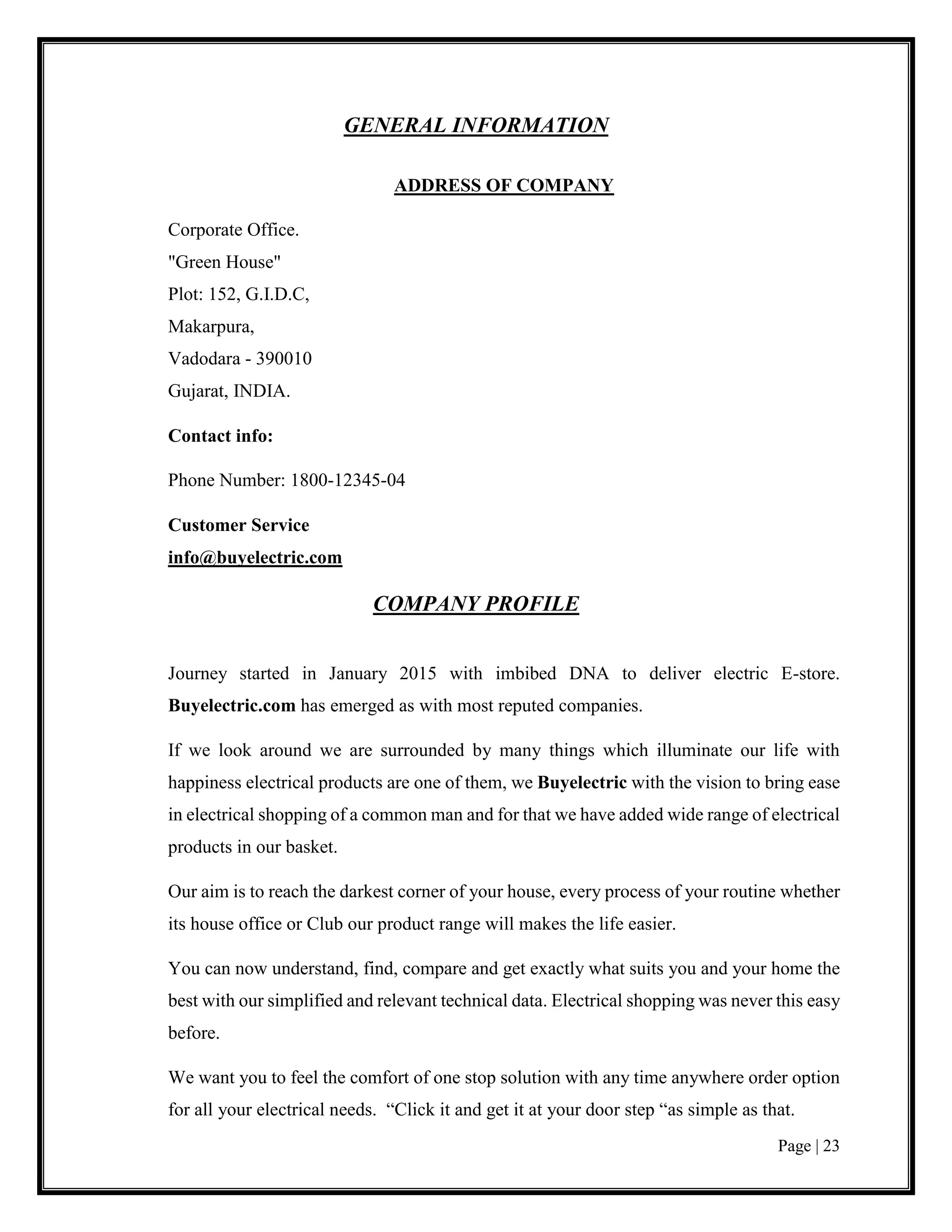 Page | 23
GENERAL INFORMATION
ADDRESS OF COMPANY
Corporate Office.
"Green House"
Plot: 152, G.I.D.C,
Makarpura,
Vadodara - 390010
Gujarat, INDIA.
Contact info:
Phone Number: 1800-12345-04
Customer Service
info@buyelectric.com
COMPANY PROFILE
Journey started in January 2015 with imbibed DNA to deliver electric E-store.
Buyelectric.com has emerged as with most reputed companies.
If we look around we are surrounded by many things which illuminate our life with
happiness electrical products are one of them, we Buyelectric with the vision to bring ease
in electrical shopping of a common man and for that we have added wide range of electrical
products in our basket.
Our aim is to reach the darkest corner of your house, every process of your routine whether
its house office or Club our product range will makes the life easier.
You can now understand, find, compare and get exactly what suits you and your home the
best with our simplified and relevant technical data. Electrical shopping was never this easy
before.
We want you to feel the comfort of one stop solution with any time anywhere order option
for all your electrical needs. “Click it and get it at your door step “as simple as that.
 